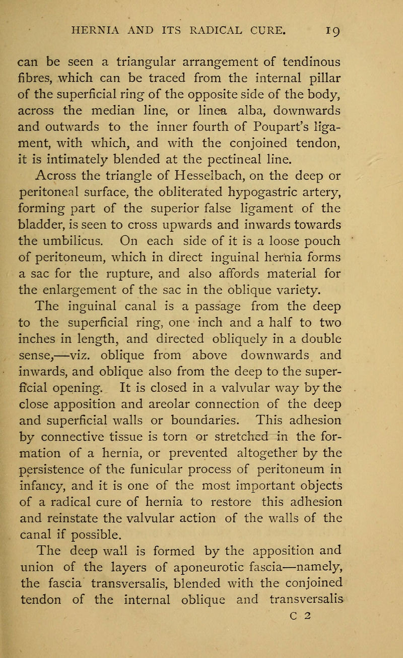 can be seen a triangular arrangement of tendinous fibres, which can be traced from the internal pillar of the superficial ring of the opposite side of the body, across the median line, or linea alba, downwards and outwards to the inner fourth of Poupart's liga- ment, with which, and with the conjoined tendon, it is intimately blended at the pectineal line. Across the triangle of Hesselbach, on the deep or peritoneal surface, the obliterated hypogastric artery, forming part of the superior false ligament of the bladder, is seen to cross upwards and inwards towards the umbilicus. On each side of it is a loose pouch of peritoneum, which in direct inguinal hernia forms a sac for the rupture, and also affords material for the enlargement of the sac in the oblique variety. The inguinal canal is a passage from the deep to the superficial ring, one inch and a half to two inches in length, and directed obliquely in a double sense,—viz. oblique from above downwards and inwards, and oblique also from the deep to the super- ficial opening. It is closed in a valvular way by the close apposition and areolar connection of the deep and superficial walls or boundaries. This adhesion by connective tissue is torn or stretched in the for- mation of a hernia, or prevented altogether by the persistence of the funicular process of peritoneum in infancy, and it is one of the most important objects of a radical cure of hernia to restore this adhesion and reinstate the valvular action of the walls of the canal if possible. The deep wall is formed by the apposition and union of the layers of aponeurotic fascia—namely, the fascia transversalis, blended with the conjoined tendon of the internal oblique and transversalis C 2