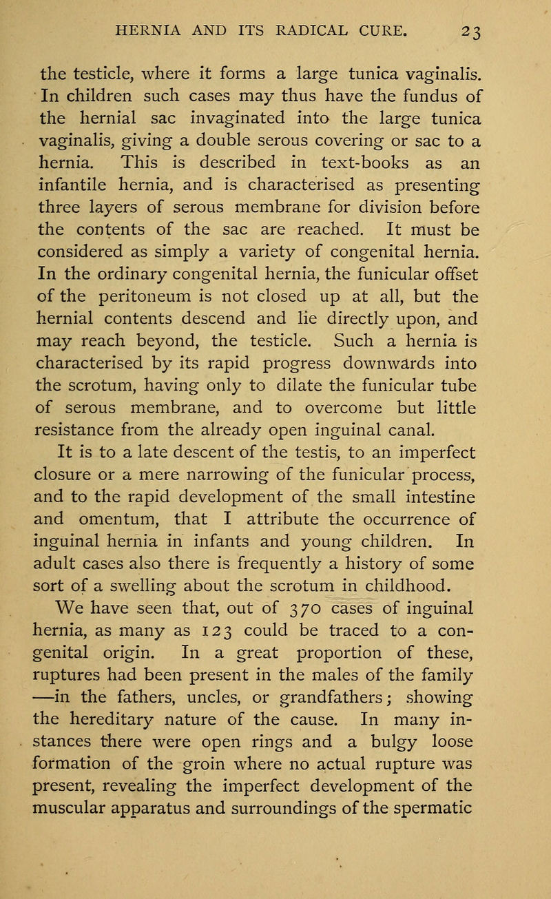 the testicle, where it forms a large tunica vaginalis. In children such cases may thus have the fundus of the hernial sac invaginated into the large tunica vaginalis, giving a double serous covering or sac to a hernia. This is described in text-books as an infantile hernia, and is characterised as presenting three layers of serous membrane for division before the contents of the sac are reached. It must be considered as simply a variety of congenital hernia. In the ordinary congenital hernia, the funicular offset of the peritoneum is not closed up at all, but the hernial contents descend and lie directly upon, and may reach beyond, the testicle. Such a hernia is characterised by its rapid progress downwards into the scrotum, having only to dilate the funicular tube of serous membrane, and to overcome but little resistance from the already open inguinal canal. It is to a late descent of the testis, to an imperfect closure or a mere narrowing of the funicular process, and to the rapid development of the small intestine and omentum, that I attribute the occurrence of inguinal hernia in infants and young children. In adult cases also there is frequently a history of some sort of a swelling about the scrotum in childhood. We have seen that, out of 370 cases of inguinal hernia, as many as 123 could be traced to a con- genital origin. In a great proportion of these, ruptures had been present in the males of the family —in the fathers, uncles, or grandfathers; showing the hereditary nature of the cause. In many in- stances there were open rings and a bulgy loose formation of the groin where no actual rupture was present, revealing the imperfect development of the muscular apparatus and surroundings of the spermatic