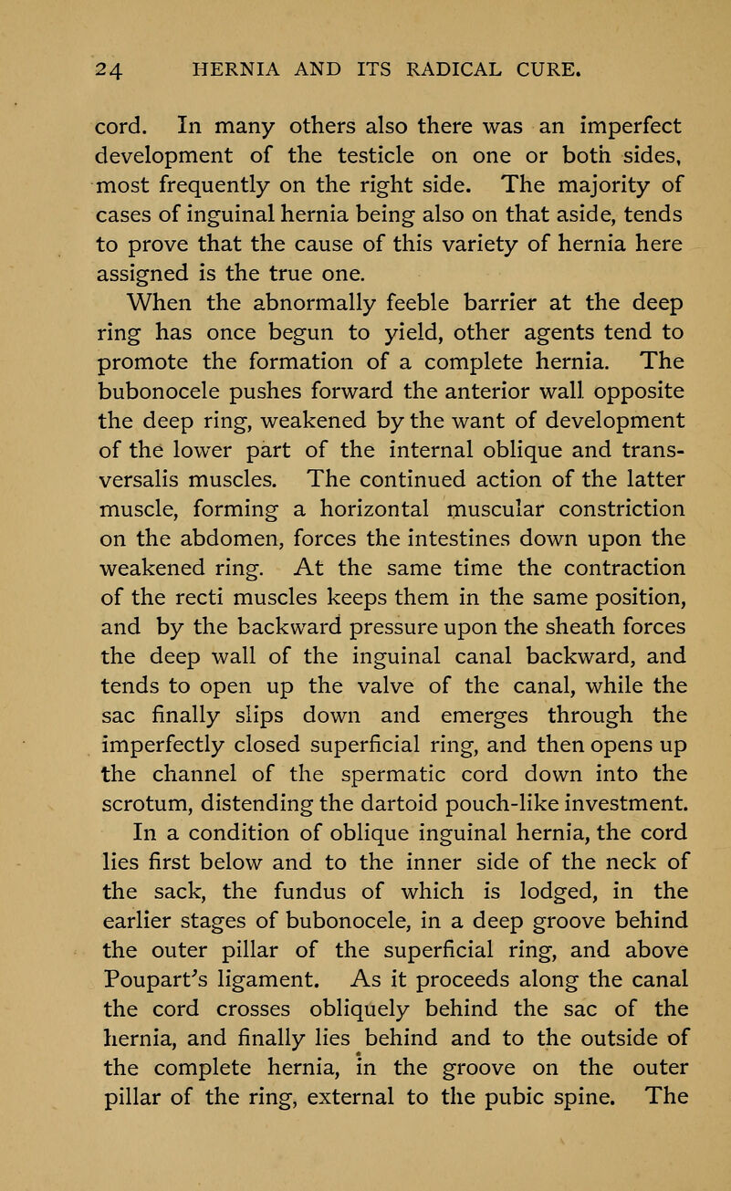 cord. In many others also there was an imperfect development of the testicle on one or both sides, most frequently on the right side. The majority of cases of inguinal hernia being also on that aside, tends to prove that the cause of this variety of hernia here assigned is the true one. When the abnormally feeble barrier at the deep ring has once begun to yield, other agents tend to promote the formation of a complete hernia. The bubonocele pushes forward the anterior wall opposite the deep ring, weakened by the want of development of the lower part of the internal oblique and trans- versalis muscles. The continued action of the latter muscle, forming a horizontal muscular constriction on the abdomen, forces the intestines down upon the weakened ring. At the same time the contraction of the recti muscles keeps them in the same position, and by the backward pressure upon the sheath forces the deep wall of the inguinal canal backward, and tends to open up the valve of the canal, while the sac finally slips down and emerges through the imperfectly closed superficial ring, and then opens up the channel of the spermatic cord down into the scrotum, distending the dartoid pouch-like investment. In a condition of oblique inguinal hernia, the cord lies first below and to the inner side of the neck of the sack, the fundus of which is lodged, in the earlier stages of bubonocele, in a deep groove behind the outer pillar of the superficial ring, and above Poupart^s ligament. As it proceeds along the canal the cord crosses obliquely behind the sac of the hernia, and finally lies behind and to the outside of the complete hernia, in the groove on the outer pillar of the ring, external to the pubic spine. The
