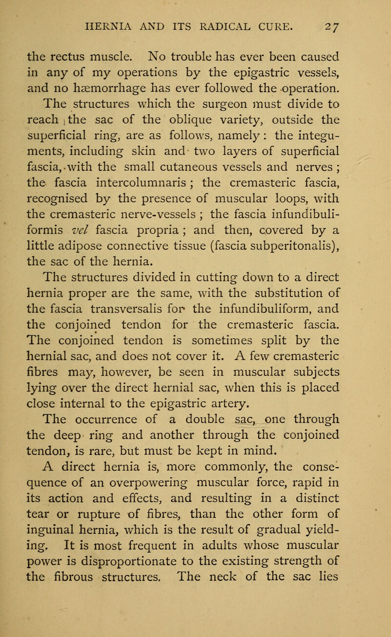 the rectus muscle. No trouble has ever been caused in any of my operations by the epigastric vessels, and no haemorrhage has ever followed the operation. The structures which the surgeon jnust divide to reach ; the sac of the oblique variety, outside the superficial ring, are as follows, namely: the integu- ments, including skin and two layers of superficial fascia,-with the small cutaneous vessels and nerves ; the fascia intercolumnaris; the cremasteric fascia, recognised by the presence of muscular loops, with the cremasteric nerve-vessels ; the fascia infundibuli- formis vel fascia propria ; and then, covered by a little adipose connective tissue (fascia subperitonalis), the sac of the hernia. The structures divided in cutting down to a direct hernia proper are the same, with the substitution of the fascia transversalis for the infundibuliform, and the conjoined tendon for the cremasteric fascia. The conjoined tendon is sometimes split by the hernial sac, and does not cover it. A few cremasteric fibres may, however, be seen in muscular subjects lying over the direct hernial sac, when this is placed close internal to the epigastric artery. The occurrence of a double sac, one through the deep ring and another through the conjoined tendon, is rare, but must be kept in mind. A direct hernia is, more commonly, the conse- quence of an overpowering muscular force, rapid in its action and effects, and resulting in a distinct tear or rupture of fibres, than the other form of inguinal hernia, which is the result of gradual yield- ing. It is most frequent in adults whose muscular power is disproportionate to the existing strength of the fibrous structures. The neck of the sac lies