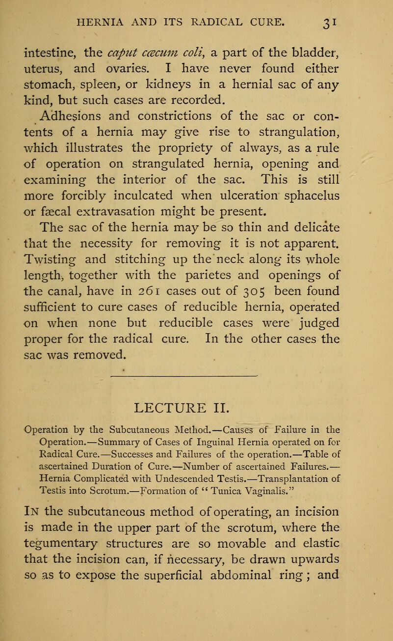 intestine, the caput ccecum coli, a part of the bladder, uterus, and ovaries. I have never found either stomach, spleen, or kidneys in a hernial sac of any kind, but such cases are recorded. Adhesions and constrictions of the sac or con- tents of a hernia may give rise to strangulation, which illustrates the propriety of always, as a rule of operation on strangulated hernia, opening and examining the interior of the sac. This is still more forcibly inculcated when ulceration sphacelus or faecal extravasation might be present. The sac of the hernia may be so thin and delicate that the necessity for removing it is not apparent. Twisting and stitching up the neck along its whole length, together with the parietes and openings of the canal, have in 261 cases out of 305 been found sufficient to cure cases of reducible hernia, operated on when none but reducible cases were judged proper for the radical cure. In the other cases the sac was removed. LECTURE II. Operation by the Subcutaneous Method.—Causes of Failure in the Operation.—Summary of Cases of Inguinal Hernia operated on for Radical Cure.—Successes and Failures of the operation.—Table of ascertained Duration of Cure.—Number of ascertained Failures.— Hernia Complicated with Undescended Testis.—Transplantation of Testis into Scrotum.—Formation of  Tunica Vaginalis. In the subcutaneous method of operating, an incision is made in the upper part of the scrotum, where the tegumentary structures are so movable and elastic that the incision can, if necessary, be drawn upwards so as to expose the superficial abdominal ring; and