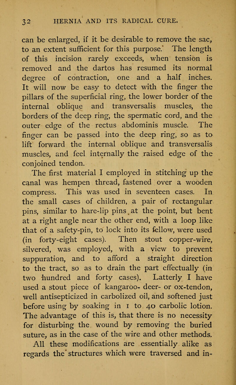can be enlarged, if it be desirable to remove the sac, to an extent sufficient for this purpose.' The length of this incision rarely exceeds, when tension is removed and the dartos has resumed its normal degree of contraction, one and a half inches. It will now be easy to detect with the finger the pillars of the superficial ring, the lower border of the internal oblique and transversalis muscles, the borders of the deep ring, the spermatic cord, and the outer edge of tlie rectus abdominis muscle. The finger can be passed into the deep ring, so as to lift forward the internal oblique and transversalis muscles, and feel internally the raised edge of the conjoined tendon. The first material I employed in stitching up the canal was hempen thread, fastened over a wooden compress. This was used in seventeen cases. In the small cases of children, a pair of rectangular pins, similar to hare-lip pins, at the point, but bent at a right angle near the other end, with a loop like that of a safety-pin, to lock into its fellow, were used (in forty-eight cases). Then stout copper-wire, silvered, was employed, with a view to prevent suppuration, and to afford a straight direction to the tract, so as to drain the part effectually (in two hundred and forty cases). Latterly I have used a stout piece of kangaroo- deer- or ox-tendon, well antisepticized in carbolized oil, and softened just before using by soaking in i to 40 carbolic lotion. The advantage of this is, that there is no necessity for disturbing the wound by removing the buried suture, as in the case of the wire and other methods. All these modifications are essentially alike as regards the'structures which were traversed and in-