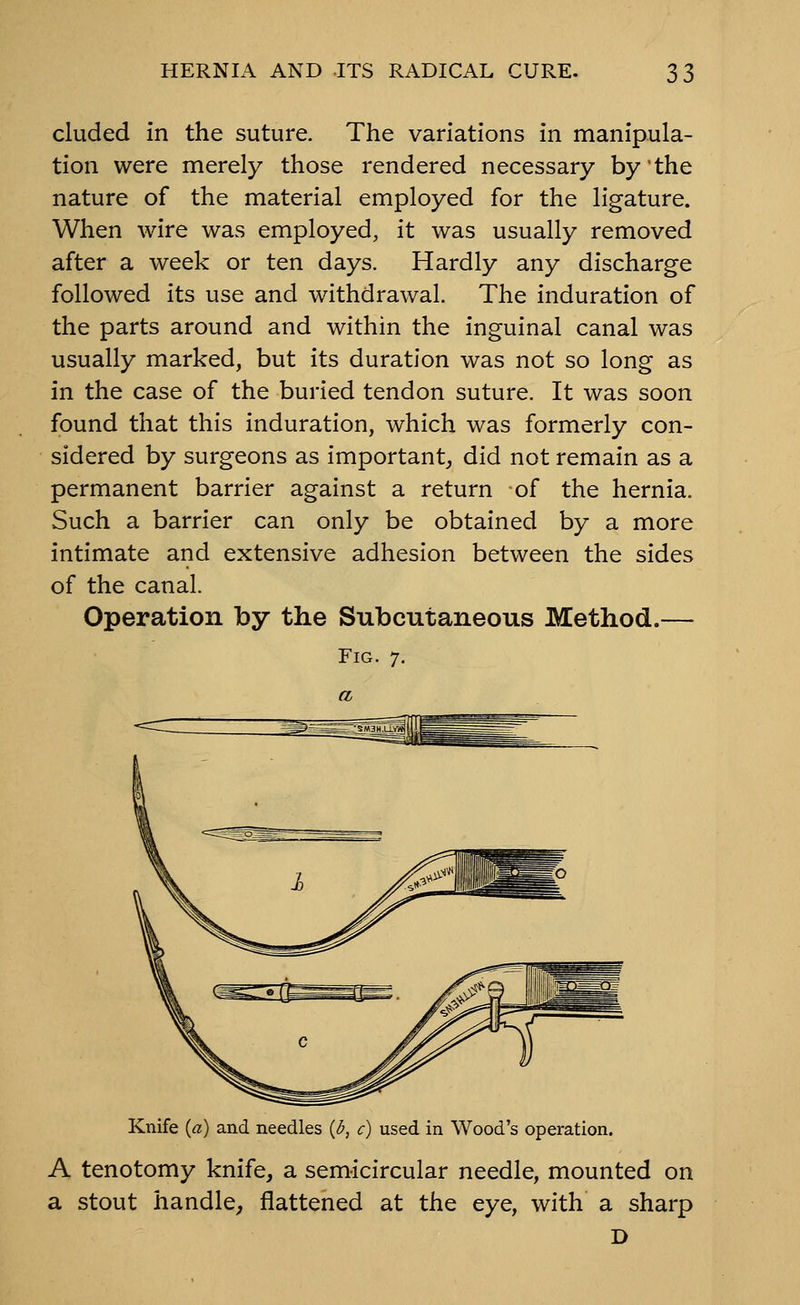 eluded in the suture. The variations in manipula- tion were merely those rendered necessary by the nature of the material employed for the ligature. When wire was employed, it was usually removed after a week or ten days. Hardly any discharge followed its use and withdrawal. The induration of the parts around and within the inguinal canal was usually marked, but its duration was not so long as in the case of the buried tendon suture. It was soon found that this induration, which was formerly con- sidered by surgeons as important, did not remain as a permanent barrier against a return of the hernia. Such a barrier can only be obtained by a more intimate and extensive adhesion between the sides of the canal. Operation by the Subcutaneous Method.— Fig. 7. Knife {a) and needles {b, c) used in Wood's operation. A tenotomy knife, a semicircular needle, mounted on a stout handle^ flattened at the eye, with a sharp D