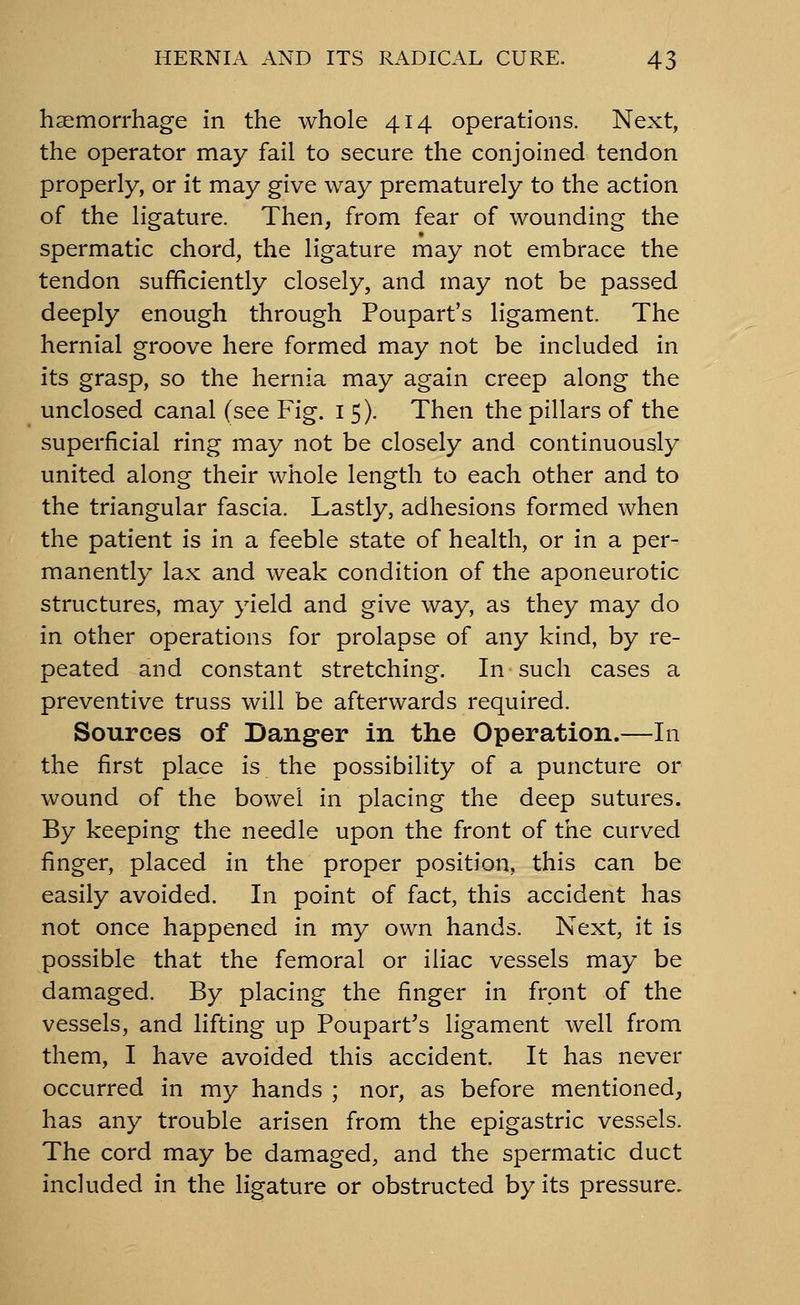 haemorrhage in the whole 414 operations. Next, the operator may fail to secure the conjoined tendon properly, or it may give way prematurely to the action of the ligature. Then, from fear of wounding the spermatic chord, the ligature may not embrace the tendon sufficiently closely, and may not be passed deeply enough through Poupart's ligament. The hernial groove here formed may not be included in its grasp, so the hernia may again creep along the unclosed canal (see Fig. 15). Then the pillars of the superficial ring may not be closely and continuously united along their whole length to each other and to the triangular fascia. Lastly, adhesions formed when the patient is in a feeble state of health, or in a per- manently lax and weak condition of the aponeurotic structures, may yield and give way, as they may do in other operations for prolapse of any kind, by re- peated and constant stretching. In such cases a preventive truss will be afterwards required. Sources of Danger in the Operation.—In the first place is the possibility of a puncture or wound of the bowel in placing the deep sutures. By keeping the needle upon the front of the curved finger, placed in the proper position, this can be easily avoided. In point of fact, this accident has not once happened in my own hands. Next, it is possible that the femoral or iliac vessels may be damaged. By placing the finger in front of the vessels, and lifting up Poupart's ligament well from them, I have avoided this accident. It has never occurred in my hands ; nor, as before mentioned, has any trouble arisen from the epigastric vessels. The cord may be damaged, and the spermatic duct included in the ligature or obstructed by its pressure.