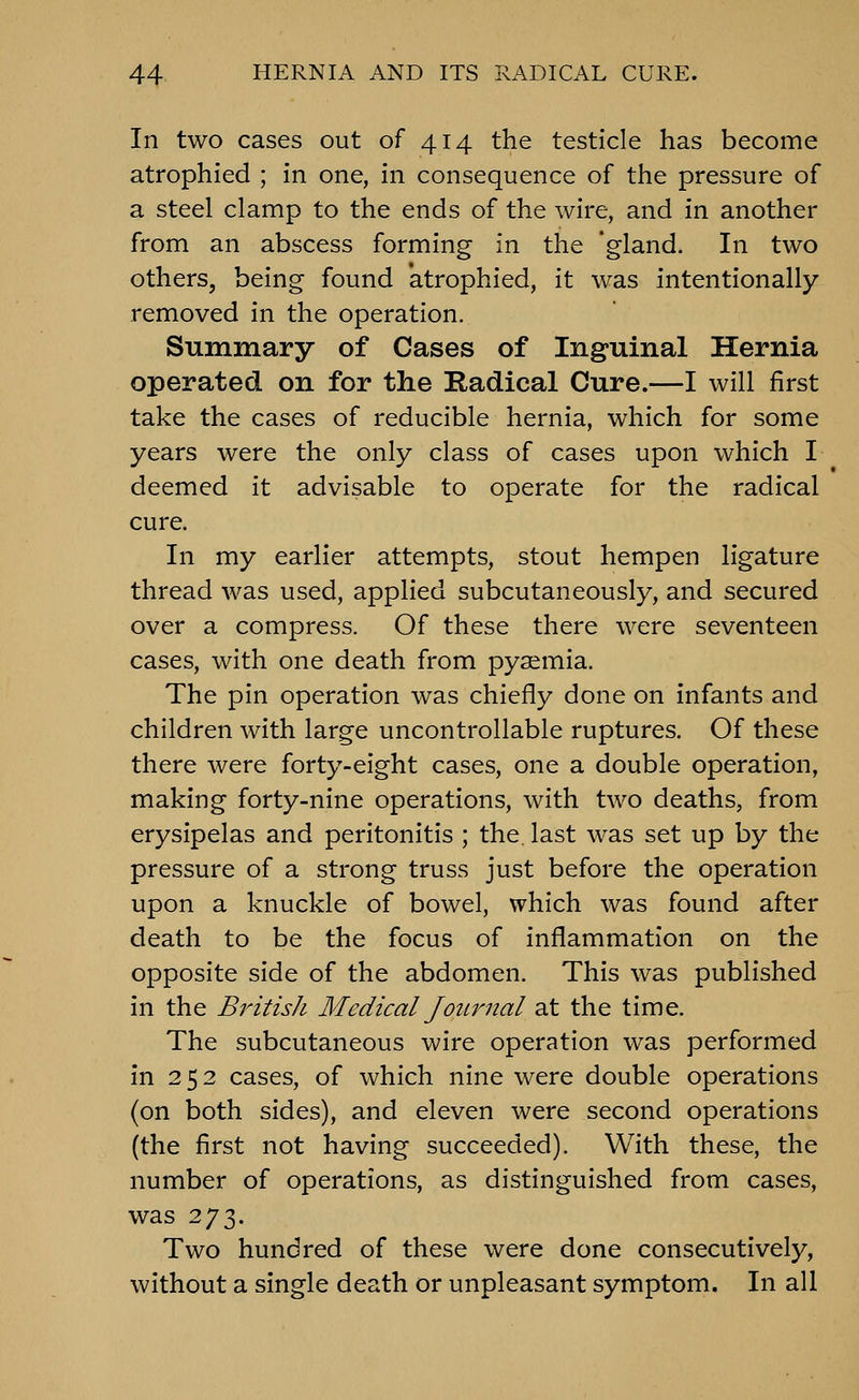 In two cases out of 414 the testicle has become atrophied ; in one, in consequence of the pressure of a steel clamp to the ends of the wire, and in another from an abscess forming in the 'gland. In two others, being found atrophied, it was intentionally removed in the operation. Summary of Cases of Inguinal Hernia operated on for the Radical Cure.—I will first take the cases of reducible hernia, which for some years were the only class of cases upon which I deemed it advisable to operate for the radical cure. In my earlier attempts, stout hempen ligature thread was used, applied subcutaneously, and secured over a compress. Of these there were seventeen cases, with one death from pyaemia. The pin operation was chiefly done on infants and children with large uncontrollable ruptures. Of these there were forty-eight cases, one a double operation, making forty-nine operations, with two deaths, from erysipelas and peritonitis ; the. last was set up by the pressure of a strong truss just before the operation upon a knuckle of bowel, which was found after death to be the focus of inflammation on the opposite side of the abdomen. This was published in the BritisJi Medical JoiLrnal at the time. The subcutaneous wire operation was performed in 252 cases, of which nine were double operations (on both sides), and eleven were second operations (the first not having succeeded). With these, the number of operations, as distinguished from cases, was 273. Two hundred of these were done consecutively, without a single death or unpleasant symptom. In all