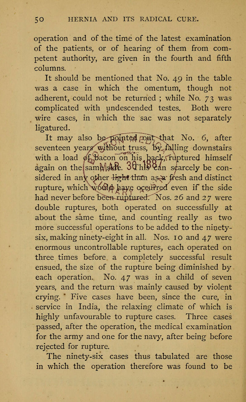 operation and of the time of the latest examination of the patients, or of hearing of them from com- petent authority, are given in the fourth and fifth columns. It should be mentioned that No. 49 in the table was a case in which the omentum, though not adherent, could not be returned ; while No. 73 was complicated with undescended testes. Both were wire cases, in which the sac was not separately ligatured. It may also bp--'p^j^t^4/PMt^-that No. 6, after seventeen year^^w^im'out truss, b^i.iklling downstairs with a load ^^fv!jiacon~on his b3fik,Vruptured himself again on thejsam'^'l^^ift. >jvrhi&?an scarcely be con- sidered in an)( o^er-tf^h^ th^i a^s^'fi^esh and distinct rupture, which\YotS[;d:> Ji^F-.? c^^Crji^rpa even if the side had never before been-mpturedr'Nos. 26 and 27 were double ruptures, both operated on successfully at about the same time, and counting really as two more successful operations to be added to the ninety- six, making ninety-eight in all. Nos. 10 and 47 were enormous uncontrollable ruptures,, each operated on three times before a completely successful result ensued, the size of the rupture being diminished by each operation. No. 47 was in a child of seven years, and the return was mainly caused by violent crying. * Five cases have been, since the cure, in . service in India, the relaxing climate of which is highly unfavourable to rupture cases. Three cases passed, after the operation, the medical examination for the army and one for the navy, after being before rejected for rupture. The ninety-six cases thus tabulated are those in which the operation therefore was found to be