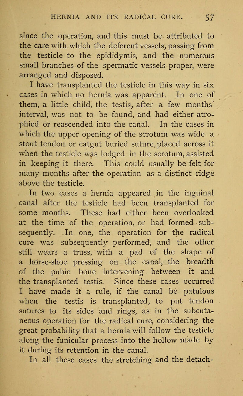 since the operation, and this must be attributed to the care with which the deferent vessels, passing from the testicle to the epididymis, and the numerous small branches of the spermatic vessels proper, were arranged and disposed. I have transplanted the testicle in this way in six cases in which no hernia was apparent. In one of them, a little child, the testis^ after a few months' interval, was not to be found, and had either atro- phied or reascended into the canal. In the cases in which the upper opening of the scrotum was wide a stout tendon or catgut buried suture, placed across it when the testicle was lodged in the scrotum, assisted in keeping it there. This could usually be felt for many months after the operation as a distinct ridge above the testicle. In two cases a hernia appeared in the inguinal canal after the testicle had been transplanted for some months. These had either been overlooked at the time of the operation, or had formed sub- sequently. In one, the operation for the radical cure was subsequently performed, and the other still wears a truss, with a pad of the shape of a horse-shoe pressing on the canal, the breadth of the pubic bone intervening between it and the transplanted testis. Since these cases occurred I have made it a rule, if the canal be patulous when the testis is transplanted, to put tendon sutures to its sides and rings, as in the subcuta- neous operation for the radical cure, considering the great probability that a hernia will follow the testicle along the funicular process into the hollow made by it during its retention in the canal. In all these cases the stretching and the detach-