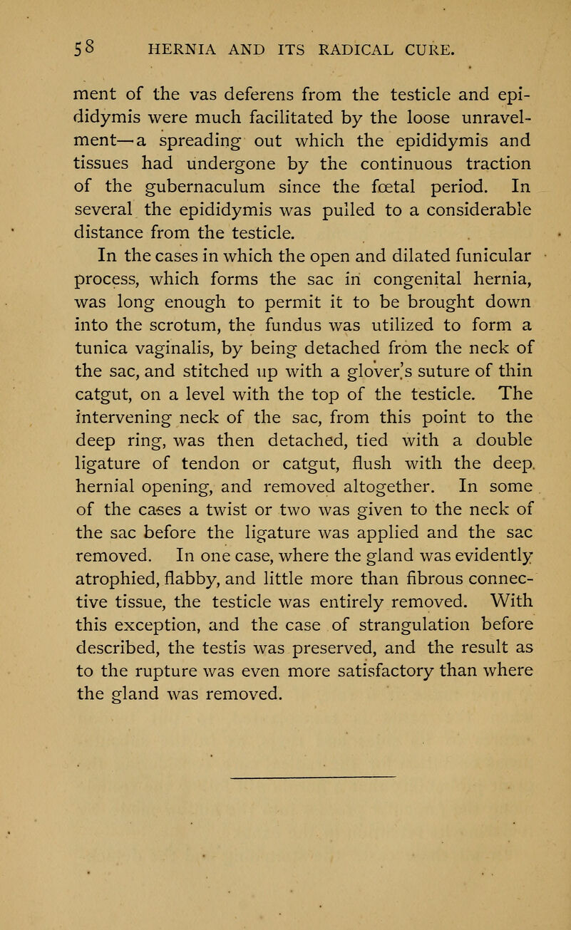 ment of the vas deferens from the testicle and epi- didymis were much facilitated by the loose unravel- ment—a spreading out which the epididymis and tissues had undergone by the continuous traction of the gubernaculum since the foetal period. In several the epididymis was pulled to a considerable distance from the testicle. In the cases in which the open and dilated funicular process, which forms the sac in congenital hernia, was long enough to permit it to be brought down into the scrotum, the fundus was utilized to form a tunica vaginalis, by being detached from the neck of the sac, and stitched up with a glover's suture of thin catgut, on a level with the top of the testicle. The intervening neck of the sac, from this point to the deep ring, was then detached, tied with a double ligature of tendon or catgut, flush with the deep, hernial opening, and removed altogether. In some of the cases a twist or two was given to the neck of the sac before the ligature was applied and the sac removed. In one case, where the gland was evidently atrophied, flabby, and little more than fibrous connec- tive tissue, the testicle was entirely removed. With this exception, and the case of strangulation before described, the testis was preserved, and the result as to the rupture was even more satisfactory than where the gland Avas removed.