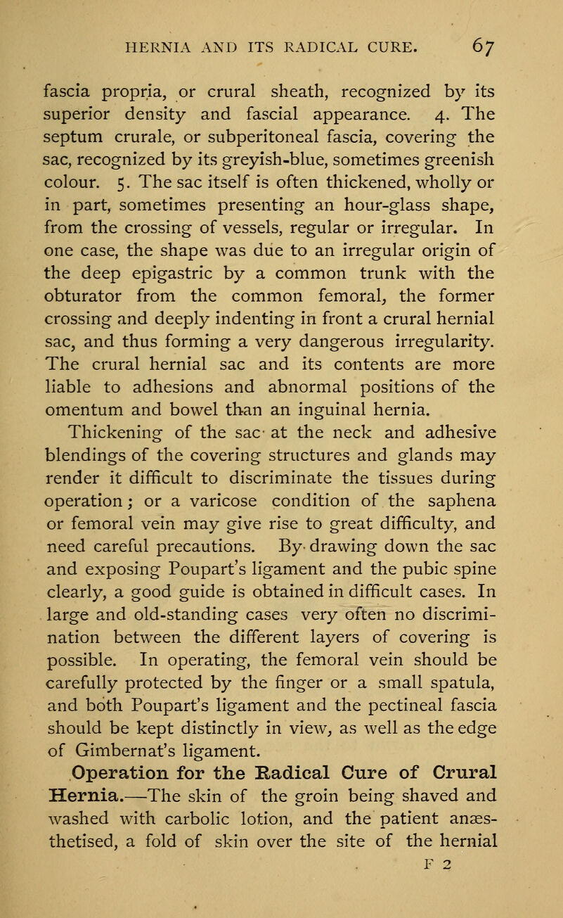 fascia propria, or crural sheath, recognized by Its superior density and fascial appearance. 4. The septum crurale, or subperitoneal fascia, covering- the sac, recognized by its greyish-blue, sometimes greenish colour. 5. The sac Itself is often thickened, wholly or in part, sometimes presenting an hour-glass shape, from the crossing of vessels, regular or irregular. In one case, the shape was due to an irregular origin of the deep epigastric by a common trunk with the obturator from the common femoral, the former crossing and deeply indenting in front a crural hernial sac, and thus forming a very dangerous irregularity. The crural hernial sac and its contents are more liable to adhesions and abnormal positions of the omentum and bowel than an Inguinal hernia. Thickening of the sac' at the neck and adhesive blendings of the covering structures and glands may render it difficult to discriminate the tissues during operation; or a varicose condition of the saphena or femoral vein may give rise to great difficulty, and need careful precautions. By- drawing down the sac and exposing Poupart's ligament and the pubic spine clearly, a good guide is obtained in difficult cases. In large and old-standing cases very often no discrimi- nation between the different layers of covering Is possible. In operating, the femoral vein should be carefully protected by the finger or a small spatula, and both Poupart's ligament and the pectineal fascia should be kept distinctly in view, as well as the edge of GImbernat's ligament. Operation for the Kadical Cure of Crural Hernia.—The skin of the groin being shaved and washed with carbolic lotion, and the patient anaes- thetised, a fold of skin over the site of the hernial F 2