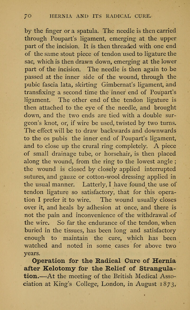 by the finger or a spatula. The needle is then carried through Poupart's ligament, emerging at the upper part of the incision. It is then threaded with one end of the same stout piece of tendon used to ligature the sac, which is then drawn down, emerging at the lower part of the incision. The needle is then again to be passed at the inner side of the wound, through the pubic fascia lata, skirting Gimbernat's ligament, and transfixing a second time the inner end of Poupart's ligament. The other end of the tendon ligature is then attached to the eye of the needle, and brought down, and the two ends are tied with a double sur- geon's knot, or, if wire be used, twisted by two turns. The effect will be to draw backwards and downwards to the OS pubis the inner end of Poupart's ligament, and to close up the crural ring completely. A piece of small drainage tube, or horsehair, is then placed along the wound, from the ring to the lowest angle ; the wound is closed by closely applied interrupted sutures, and gauze or cotton-wool dressing applied in the usual manner. Latterly, I have found^ the use of tendon ligature so satisfactory, that for this opera- tion I prefer it to wire. The wound usually closes over it, and heals by adhesion at once, and there is not the pain and inconvenience of the withdrawal -of the wire. So far the endurance of the tendon, when buried in the tissues, has been long and satisfactory enough to maintain the cure, which has been watched and noted in some cases for above two years. Operation for the Radical Cure of Hernia after Kelotomy for the Relief of Strangula- tion.—At the meeting of the British Medical Asso- ciation at King's College, London, in August 1873,