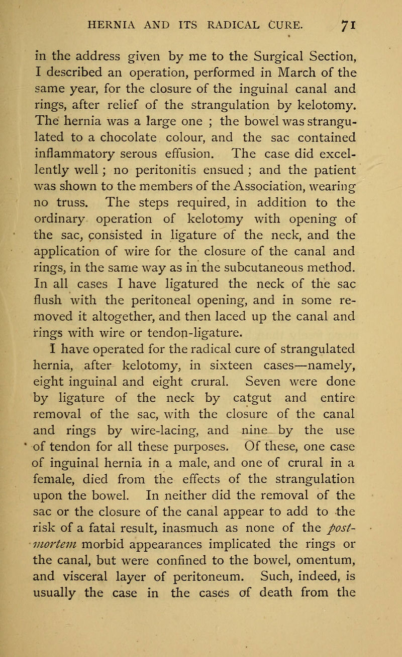 in the address given by me to the Surgical Section, I described an operation, performed in March of the same year, for the closure of the inguinal canal and rings, after relief of the strangulation by kelotomy. The hernia was a large one ; the bowel was strangu- lated to a chocolate colour, and the sac contained inflammatory serous effusion. The case did excel- lently well; no peritonitis ensued ; and the patient was shown to the m.embers of the Association, wearing no truss. The steps required, in addition to the ordinary operation of kelotomy with opening of the sac, consisted in ligature of the neck, and the application of wire for the closure of the canal and rings, in the same way as in the subcutaneous method. In all cases I have ligatured the neck of the sac flush with the peritoneal opening, and in some re- moved it altogether, and then laced up the canal and rings with wire or tendon-ligature. I have operated for the radical cure of strangulated hernia, after kelotomy, in sixteen cases^—namely, eight inguinal and eight crural. Seven were done by ligature of the neck by catgut and entire removal of the sac, with the closure of the canal and rings by wire-lacing, and nine by the use of tendon for all these purposes. Of these, one case of inguinal hernia in a male, and one of crural in a female, died from the effects of the strangulation upon the bowel. In neither did the removal of the sac or the closure of the canal appear to add to the risk of a fatal result, inasmuch as none of the post- mortem morbid appearances implicated the rings or the canal, but were confined to the bowel, omentum, and visceral layer of peritoneum. Such, indeed, is usually the case in the cases of death from the