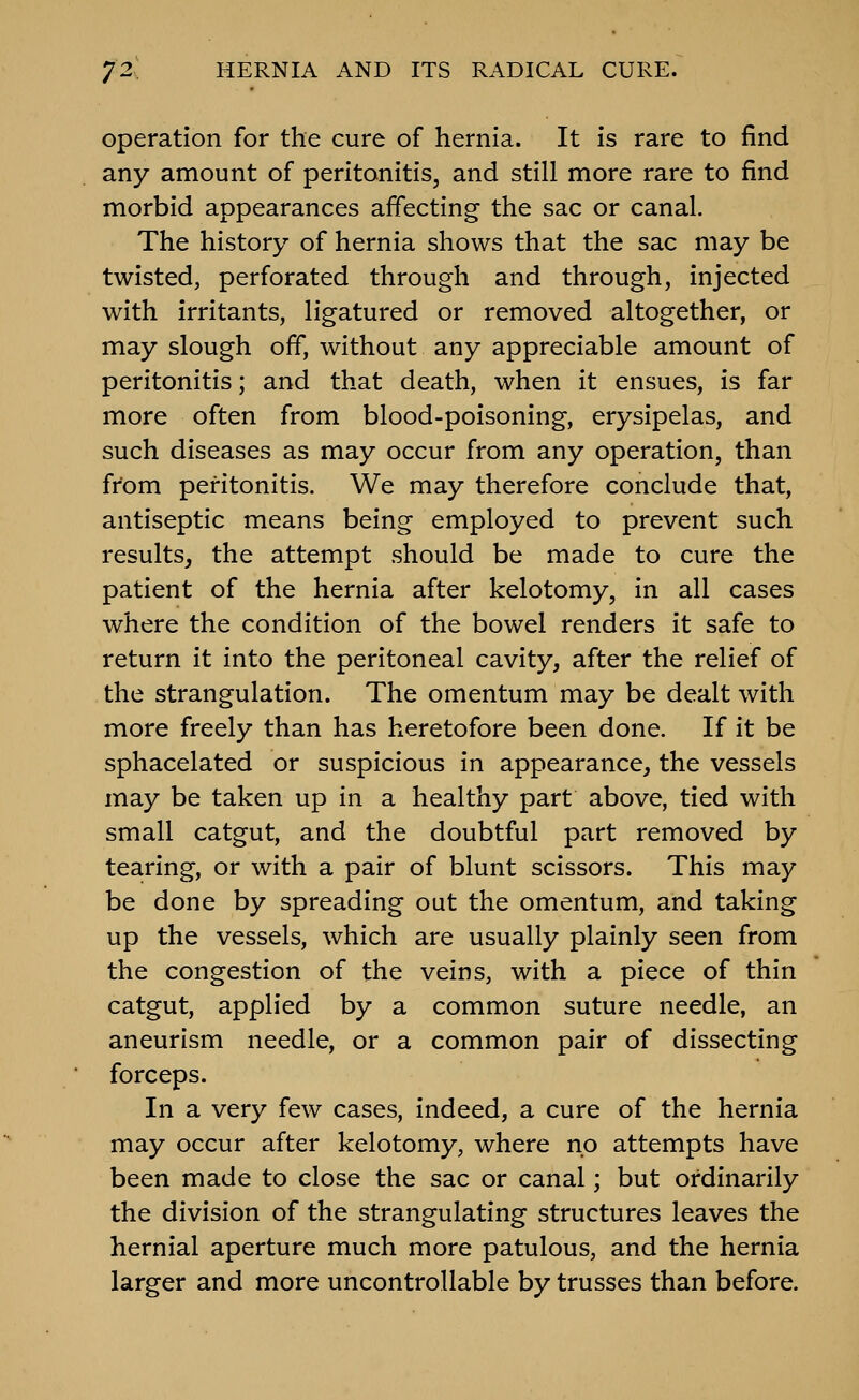 Operation for the cure of hernia. It is rare to find any amount of peritonitis, and still more rare to find morbid appearances affecting the sac or canal. The history of hernia shows that the sac may be twisted, perforated through and through, injected with irritants, ligatured or removed altogether, or may slough off, without any appreciable amount of peritonitis; and that death, when it ensues, is far more often from blood-poisoning, erysipelas, and such diseases as may occur from any operation, than from peritonitis. We may therefore conclude that, antiseptic means being employed to prevent such results, the attempt should be made to cure the patient of the hernia after kelotomy, in all cases where the condition of the bowel renders it safe to return it into the peritoneal cavity, after the relief of the strangulation. The omentum may be dealt with more freely than has heretofore been done. If it be sphacelated or suspicious in appearance, the vessels may be taken up in a healthy part above, tied with small catgut, and the doubtful part removed by tearing, or with a pair of blunt scissors. This may be done by spreading out the omentum, and taking up the vessels, which are usually plainly seen from the congestion of the veins, with a piece of thin catgut, applied by a common suture needle, an aneurism needle, or a common pair of dissecting forceps. In a very few cases, indeed, a cure of the hernia may occur after kelotomy, where no attempts have been made to close the sac or canal; but ordinarily the division of the strangulating structures leaves the hernial aperture much more patulous, and the hernia larger and more uncontrollable by trusses than before.