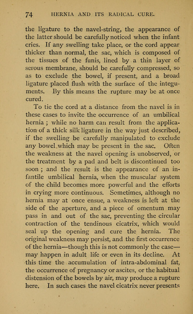 the ligature to the navel-string, the appearance of the latter should be carefully noticed when the infant cries. If any swelling take place, or the cord appear thicker than normal, the sac, which is composed of the tissues of the funis, lined by a thin layer of serous membrane, should be carefully compressed, so as to exclude the bowel, if present, and a broad ligature placed flush with the surface of the integu- ments. By this means the rupture may be at once cured. To tie the cord at a distance from the navel is in these cases to invite the occurrence of an umbilical hernia ; while no harm can result from the applica- tion of a thick silk ligature in the way just described, if the swelling be carefully manipulated to exclude any bowel.which may be present in the sac. Often the weakness at the navel opening is unobserved, or the treatment by a pad and belt is discontinued too soon ; and the result is the appearance of an in- fantile umbilical hernia, when the muscular system of the child becomes more powerful and the efforts in crying more continuous. Sometimes, although no hernia may at once ensue, a weakness is left at the side of the aperture, and a piece of omentum may pass in and out of the sac, preventing the circular contraction of the tendinous cicatrix, which would seal up the opening and cure the hernia. The original weakness may persist, and the first occurrence of the hernia—though this is not commonly the case— may happen in adult life or even in its decline. At this time the accumulation of intra-abdominal fat, the occurrence of pregnancy or ascites, or the habitual distension of the bowels by air, may produce a rupture here. In such cases the navel cicatrix never presents