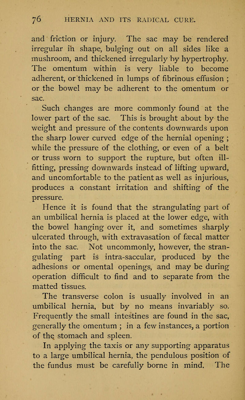 and friction or injury. The sac may be rendered irregular in shape, bulging out on all sides like a mushroom, and thickened irregularly by hypertrophy. The omentum within is very liable to become adherent, or thickened in lumps of fibrinous effusion ; or the bowel may be adherent to the omentum or sac. Such changes are more commonly found at the lower part of the sac. This is brought about by the weight and pressure of the contents downwards upon the sharp lower curved edge of the hernial opening ; while the pressure of the clothing, or even of a belt or truss worn to support the rupture, but often ill- fitting, pressing downwards instead of lifting upward, and uncomfortable to the patient as well as injurious, produces a constant irritation and shifting of the pressure. Hence it is found that the strangulating part of an umbilical hernia is placed at the lower edge, with the bowel hanging over it, and sometimes sharply ulcerated through, with extravasation of fsecal matter into the sac. Not uncommonly, however, the stran- gulating part is intra-saccular, produced by the adhesions or omental openings, and may be during operation difficult to find and to separate from the matted tissues. The transverse colon is usually involved in an umbilical hernia, but by no means invariably so. Frequently the small intestines are found in the sac, generally the omentum ; in a few instances, a portion of the stomach and spleen. In applying the taxis or any supporting apparatus to a large umbilical hernia, the pendulous position of the fundus must be carefully borne in mind. The