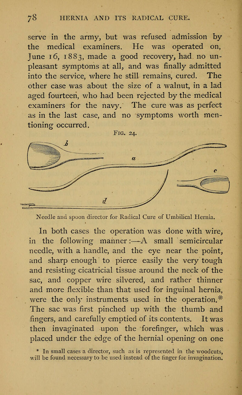 serve in the army, but was refused admission by the medical examiners. He was operated on, June 16, 1883, made a good recovery, had. no un- pleasant symptoms at all, and was finally admitted into the service, where he still remains, cured. The other case was about the size of a walnut, in a lad aged fourteen, who had been rejected by the medical examiners for the navy. The cure was as perfect as in the last case, and no symptoms worth men- tioning occurred. Fig. 24. Needle and spoon director for Radical Cure of Umbilical Hernie In both cases the operation was done with wire, in the following manner:—A small semicircular needle, with a handle, and the eye near the point, and sharp enough to pierce easily the very tough and resisting cicatricial tissue around the neck of the sac, and copper wire silvered, and rather thinner and more flexible than that used for inguinal hernia, were the only instruments used in the operation.^ The sac was first pinched up with the thumb and fingers, and carefully emptied of its contents. It was then invaginated upon the forefinger, which was placed under the edge of the hernial opening on one * In small cases a director, such as is represented in the woodcuts, will be found necessary to be used instead of the finger for invagination.