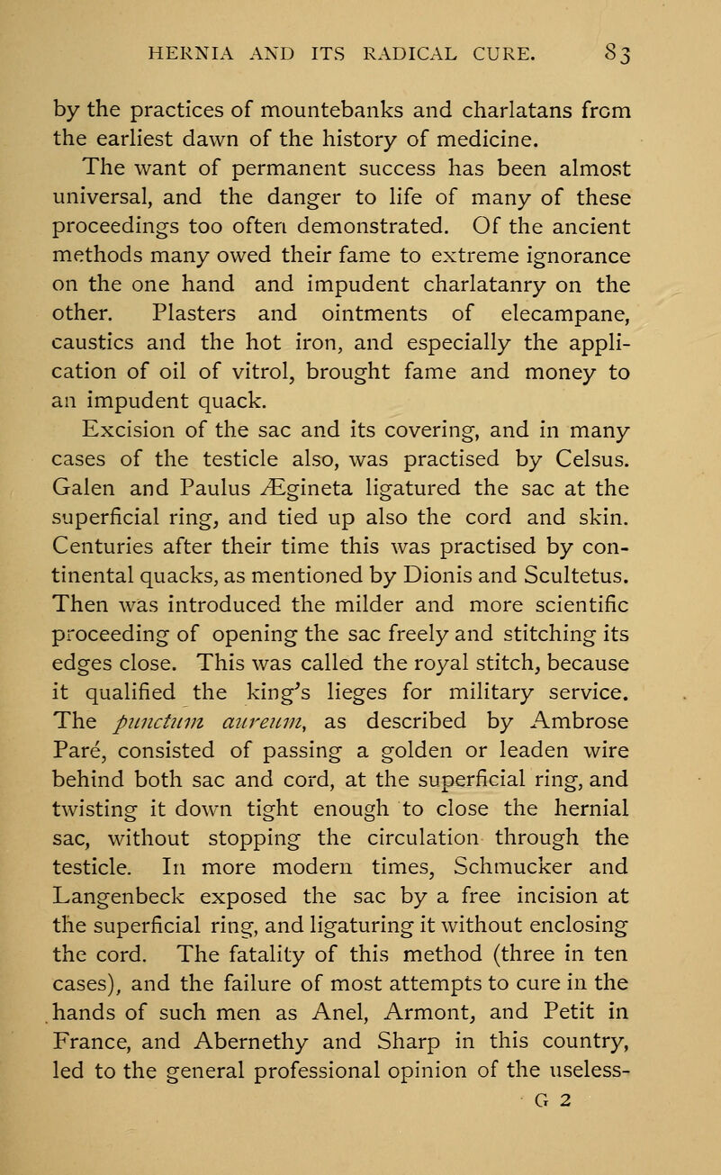 by the practices of mountebanks and charlatans from the earliest dawn of the history of medicine. The want of permanent success has been almost universal, and the danger to life of many of these proceedings too often demonstrated. Of the ancient methods many owed their fame to extreme ignorance on the one hand and impudent charlatanry on the other. Plasters and ointments of elecampane, caustics and the hot iron, and especially the appli- cation of oil of vitrol, brought fame and money to an impudent quack. Excision of the sac and its covering, and in many cases of the testicle also, was practised by Celsus. Galen and Paulus ^gineta ligatured the sac at the superficial ring, and tied up also the cord and skin. Centuries after their time this was practised by con- tinental quacks, as mentioned by Dionis and Scultetus. Then was introduced the milder and more scientific proceeding of opening the sac freely and stitching its edges close. This was called the royal stitch, because it qualified the king's lieges for military service. The pimctiun auretcm, as described by Ambrose Pare, consisted of passing a golden or leaden wire behind both sac and cord, at the superficial ring, and twisting it down tight enough to close the hernial sac, without stopping the circulation through the testicle. In more modern times, Schmucker and Langenbeck exposed the sac by a free incision at the superficial ring, and ligaturing it without enclosing the cord. The fatality of this method (three in ten cases), and the failure of most attempts to cure in the hands of such men as Anel, Armont, and Petit in France, and Abernethy and Sharp in this country, led to the general professional opinion of the useless- G 2