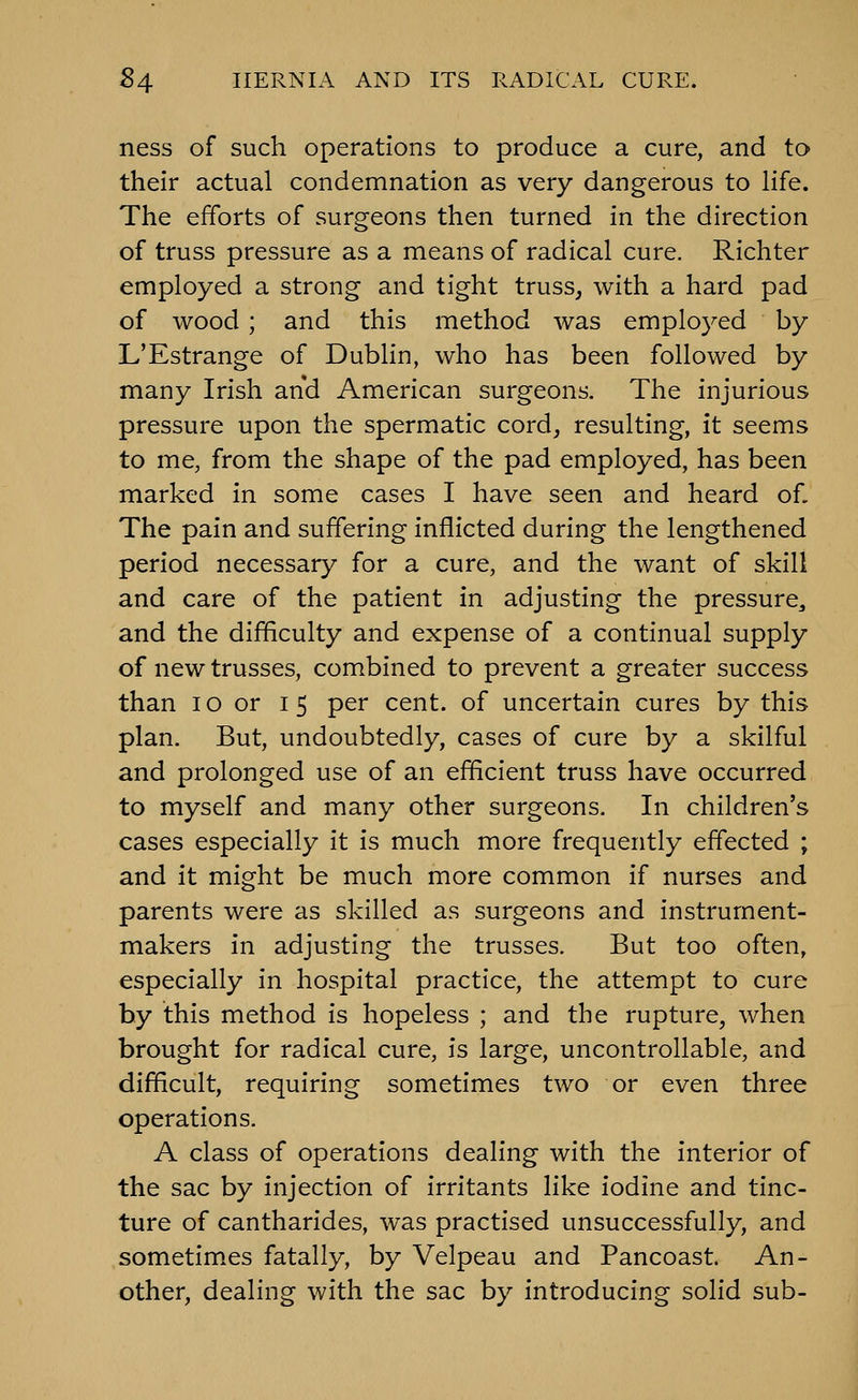 ness of such operations to produce a cure, and to their actual condemnation as very dangerous to life. The efforts of surgeons then turned in the direction of truss pressure as a means of radical cure. Richter employed a strong and tight truss, with a hard pad of wood ; and this method was employed by L'Estrange of Dublin, who has been followed by many Irish and American surgeons. The injurious pressure upon the spermatic cord, resulting, it seems to me, from the shape of the pad employed, has been marked in some cases I have seen and heard of. The pain and suffering inflicted during the lengthened period necessary for a cure, and the want of skill and care of the patient in adjusting the pressure, and the difficulty and expense of a continual supply of new trusses, combined to prevent a greater success than lo or 15 per cent, of uncertain cures by this plan. But, undoubtedly, cases of cure by a skilful and prolonged use of an efficient truss have occurred to myself and many other surgeons. In children's cases especially it is much more frequently effected ; and it might be much more common if nurses and parents were as skilled as surgeons and instrument- makers in adjusting the trusses. But too often, especially in hospital practice, the attempt to cure by this method is hopeless ; and the rupture, when brought for radical cure, is large, uncontrollable, and difficult, requiring sometimes two or even three operations. A class of operations dealing with the interior of the sac by injection of irritants like iodine and tinc- ture of cantharides, was practised unsuccessfully, and sometim.es fatally, by Velpeau and Pancoast. An- other, dealing with the sac by introducing soHd sub-