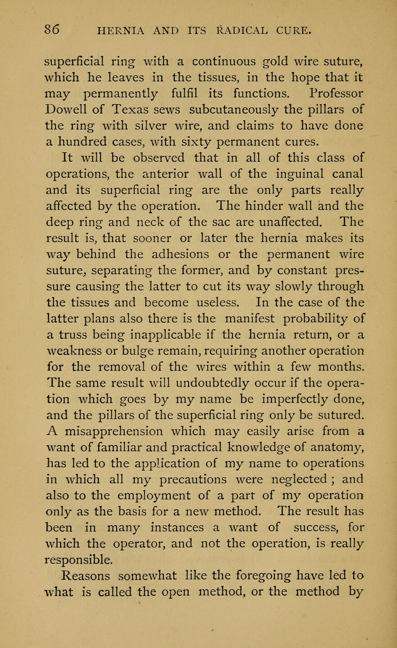 superficial ring with a continuous gold wire suture, which he leaves in the tissues, in the hope that it may permanently fulfil its functions. Professor Dowell of Texas sews subcutaneously the pillars of the ring with silver wire, and claims to have done a hundred cases, with sixty permanent cures. It will be observed that in all of this class of operations, the anterior wall of the inguinal canal and its superficial ring are the only parts really affected by the operation. The hinder wall and the deep ring and neck of the sac are unaffected. The result is, that sooner or later the hernia makes its way behind the adhesions or the permanent wire suture^ separating the former, and by constant pres- sure causing the latter to cut its way slowly through the tissues and become useless. In the case of the latter plans also there is the manifest probability of a truss being inapplicable if the hernia return, or a weakness or bulge remain, requiring another operation for the removal of the wires within a few months. The same result will undoubtedly occur if the opera- tion which goes by my name be imperfectly done, and the pillars of the superficial ring only be sutured. A misapprehension which may easily arise from a want of familiar and practical knowledge of anatomy, has led to the application of my name to operations in which all my precautions were neglected ; and also to the employment of a part of my operation only as the basis for a new method. The result has been in many instances a want of success, for which the operator, and not the operation, is really responsible. Reasons somewhat like the foregoing have led to what is called the open method, or the method by