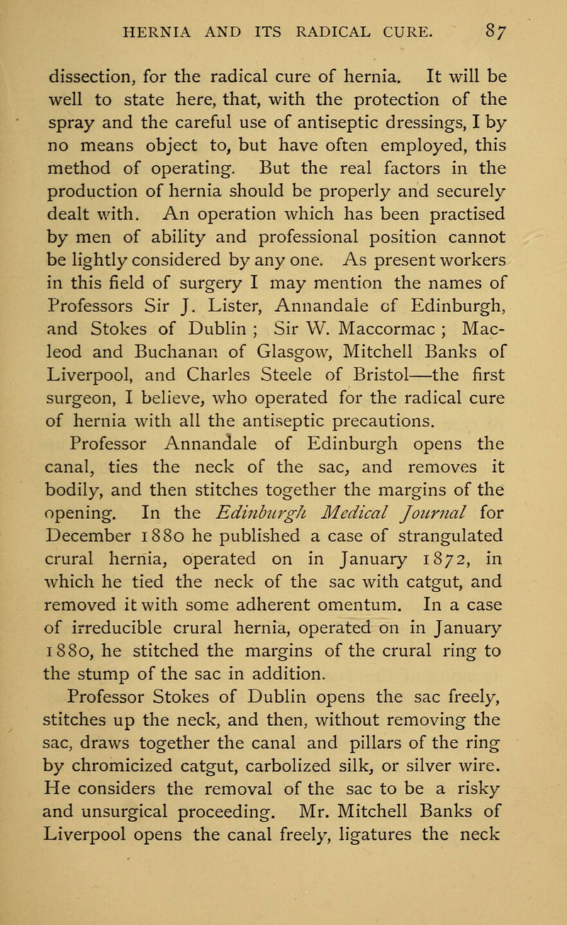 dissection, for the radical cure of hernia. It will be well to state here, that, with the protection of the spray and the careful use of antiseptic dressings, I by no means object to, but have often employed, this method of operating. But the real factors in the production of hernia should be properly and securely dealt with. An operation which has been practised by men of ability and professional position cannot be lightly considered by any one. As present workers in this field of surgery I may mention the names of Professors Sir J. Lister, Annandale of Edinburgh, and Stokes of Dublin ; Sir W. Maccormac ; Mac- leod and Buchanan of Glasgow, Mitchell Banks of Liverpool, and Charles Steele of Bristol—the first surgeon, I believe, who operated for the radical cure of hernia with all the antiseptic precautions. Professor Annandale of Edinburgh opens the canal, ties the neck of the sac, and removes it bodily, and then stitches together the margins of the opening. In the Edinburgh Medical Journal for December 1880 he published a case of strangulated crural hernia, operated on in January 1872, in which he tied the neck of the sac with catgut, and removed it with some adherent omentum. In a case of irreducible crural hernia, operated on in January 1880, he stitched the margins of the crural ring to the stump of the sac in addition. Professor Stokes of Dublin opens the sac freely, stitches up the neck, and then, without removing the sac, draws together the canal and pillars of the ring by chromicized catgut, carbolized silk, or silver wire. He considers the removal of the sac to be a risky and unsurgical proceeding. Mr. Mitchell Banks of Liverpool opens the canal freely, ligatures the neck