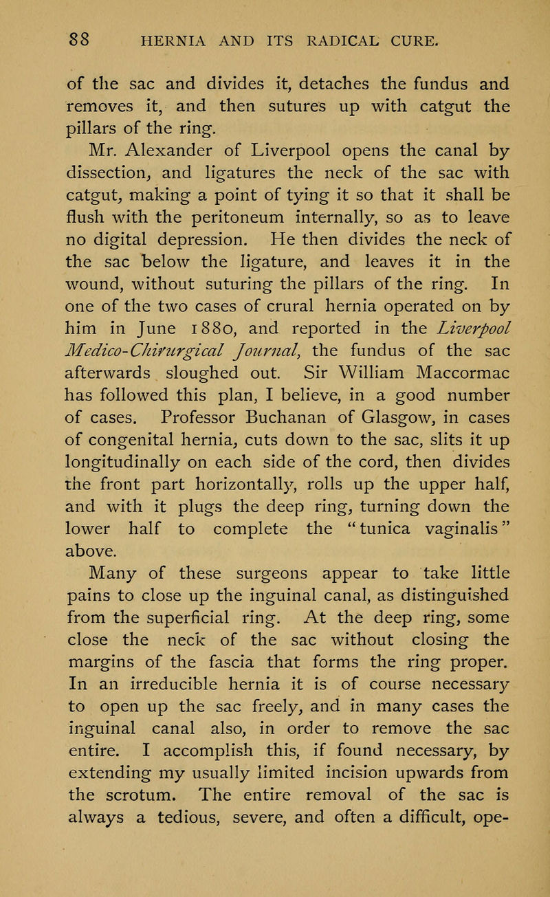 of the sac and divides it, detaches the fundus and removes it, and then sutures up with catgut the pillars of the ring. Mr. Alexander of Liverpool opens the canal by- dissection^ and ligatures the neck of the sac with catgut^ making a point of tying it so that it shall be flush with the peritoneum internally, so as to leave no digital depression. He then divides the neck of the sac below the ligature, and leaves it in the wound, without suturing the pillars of the ring. In one of the two cases of crural hernia operated on by him in June 1880, and reported in the Liverpool Medico-Chirurgical Journal, the fundus of the sac afterwards sloughed out. Sir William Maccormac has followed this plan, I believe, in a good number of cases. Professor Buchanan of Glasgow, in cases of congenital hernia, cuts down to the sac, slits it up longitudinally on each side of the cord, then divides the front part horizontally, rolls up the upper half, and with it plugs the deep ring, turning down the lower half to complete the tunica vaginalis above. Many of these surgeons appear to take little pains to close up the inguinal canal, as distinguished from the superficial ring. At the deep ring, some close the neck of the sac without closing the margins of the fascia that forms the ring proper. In an irreducible hernia it is of course necessary to open up the sac freely, and in many cases the inguinal canal also, in order to remove the sac entire. I accomplish this, if found necessary, by extending my usually limited incision upwards from the scrotum. The entire removal of the sac is always a tedious, severe, and often a difficult, ope-