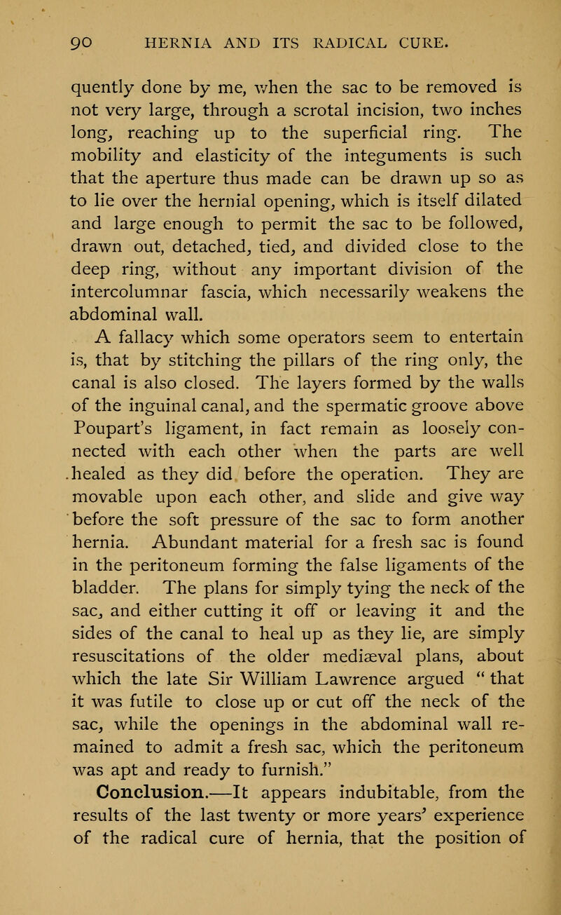 quently done by me, when the sac to be removed is not very large, through a scrotal incision, two inches long, reaching up to the superficial ring. The mobility and elasticity of the integuments is such that the aperture thus made can be drawn up so as to lie over the hernial opening, which is itself dilated and large enough to permit the sac to be followed, drawn out, detached, tied, and divided close to the deep ring, without any important division of the intercolumnar fascia, which necessarily weakens the abdominal wall. A fallacy which some operators seem to entertain is, that by stitching the pillars of the ring only, the canal is also closed. The layers formed by the walls of the inguinal canal, and the spermatic groove above Poupart's ligament, in fact remain as loosely con- nected with each other when the parts are well .healed as they did before the operation. They are movable upon each other, and slide and give way before the soft pressure of the sac to form another hernia. Abundant material for a fresh sac is found in the peritoneum forming the false ligaments of the bladder. The plans for simply tying the neck of the sac, and either cutting it off or leaving it and the sides of the canal to heal up as they lie, are simply resuscitations of the older mediaeval plans, about which the late Sir William Lawrence argued  that it was futile to close up or cut off the neck of the sac, while the openings in the abdominal wall re- mained to admit a fresh sac, which the peritoneum was apt and ready to furnish. Conclusion.—It appears indubitable, from the results of the last twenty or more years^ experience of the radical cure of hernia, that the position of