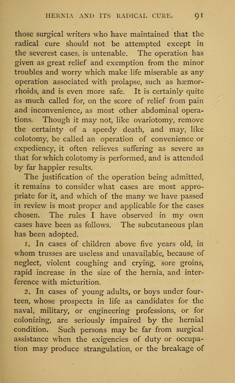 those surgical writers who have maintained that the radical cure should not be attempted except in the severest cases, is untenable. The operation has given as great relief and exemption from the minor troubles and worry which make life miserable as any operation associated with prolapse, such as haemor- rhoids, and is even more safe. It is certainly quite as much called for, on the score of relief from pain and inconvenience,, as most other abdominal opera- tions. Though it may not, like ovariotomy, remove the certainty of a speedy death, and may, like colotomy, be called an operation of convenience or expediency, it often relieves suffering as severe as that for which colotomy is performed, and is attended by far happier results. The justification of the operation being admitted, it remains to consider what cases are most appro- priate for it, and which of the many we have passed in review is most proper and applicable for the cases chosen. The rules I have observed in my own cases have been as follows. The subcutaneous plan has been adopted. 1. In cases of children above five years old, in whom trusses are useless and unavailable, because of neglect, violent coughing and crying, sore groins, rapid increase in the size of the hernia, and inter- ference with micturition. 2. In cases of young adults^ or boys under four- teen, whose prospects in life as candidates for the naval, military, or engineering professions, or for colonizing, are seriously impaired by the hernial condition. Such persons may be far from surgical assistance when the exigencies of duty or occupa- tion may produce strangulation, or the breakage of