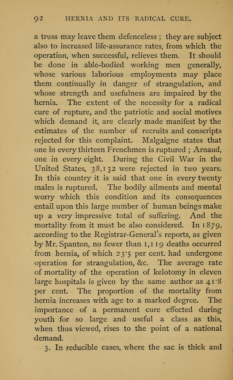 a truss may leave them defenceless ; they are subject also to increased life-assurance rates, from which the operation, when successful, relieves them. It should be done in able-bodied working men generally, whose various laborious employments may place them continually in danger of strangulation, and whose strength and usefulness are impaired by the hernia. The extent of the necessity for a radical cure of rupture, and the patriotic and social motives which demand it, are clearly made manifest by the estimates of the number of recruits and conscripts rejected for this complaint. Malgaigne states that one in every thirteen Frenchmen is ruptured ; Arnaud, one in every eight. During the Civil War in the United States, 38,132 were rejected in tv/o years. In this country it is said that one in every twenty males is ruptured. The bodily ailments and mental worry which this condition and its consequences entail upon this large number of human beings make up a very impressive total of suffering. And the mortality from it must be also considered. In 1879, according to the Registrar-General's reports, as given by Mr. Spanton, no fewer than 1,119 deaths occurred from hernia, of which 23*5 per cent, had undergone operation for strangulation, &c. The average rate of mortality of the operation of kelotomy in eleven large hospitals is given by the same author as 41*8 per cent. The proportion of the mortality from hernia increases with age to a marked degree. The importance of a permanent cure effected during youth for so large and useful a class as this, when thus viewed, rises to the point of a national demand. 3. In reducible cases, where the sac is thick and