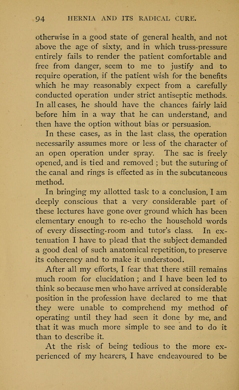 Otherwise in a good state of general health, and not above the age of sixty, and in which truss-pressure entirely fails to render the patient comfortable and free from danger, seem to me to justify and to require operation, if the patient wish for the benefits which he may reasonably expect from a carefully conducted operation under strict antiseptic methods. In all cases, he should have the chances fairly laid before him in a way that he can understand, and then have the option without bias or persuasion. In these cases, as in the last class, the operation necessarily assumes more or less of the character of an open operation under spray. The sac is freely opened, and is tied and removed ; but the suturing of the canal and rings is effected as in the subcutaneous method. In bringing my allotted task to a conclusion, I am deeply conscious that a very considerable part of these lectures have gone over ground which has been elementary enough to re-echo the household words of every dissecting-room and tutor's class. In ex- tenuation I have to plead that the subject demanded a good deal of such anatomical repetition, to preserve its coherency and to make it understood. After all my efforts, I fear that there still remains much room for elucidation ; and I have been led to think so because men who have arrived at considerable position in the profession have declared to me that they were unable to comprehend my method of operating until they had seen it done by me, and that it was much more simple to see and to do it than to describe it. At the risk of being tedious to the more ex- perienced of my hearers, I have endeavoured to be