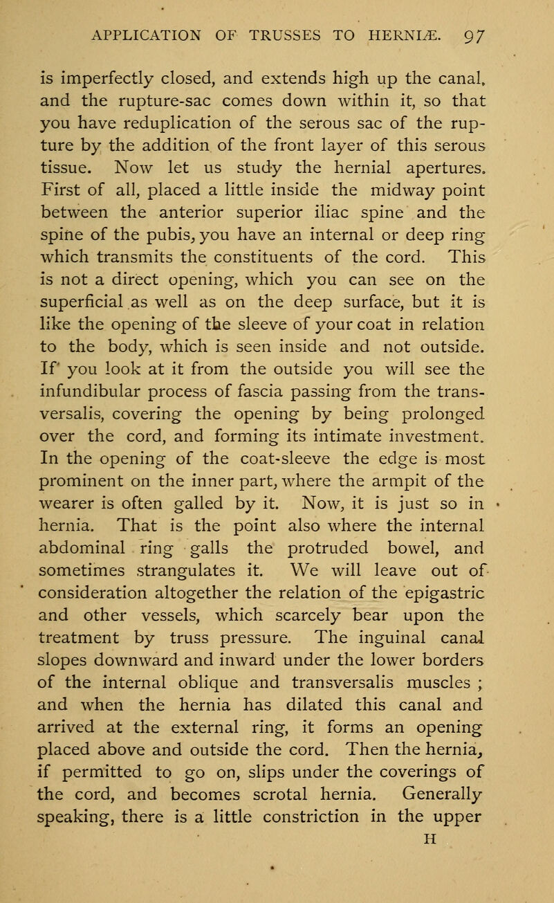 is imperfectly closed, and extends high up the canal, and the rupture-sac comes down within it, so that you have reduplication of the serous sac of the rup- ture by the addition of the front layer of this serous tissue. Now let us study the hernial apertures. First of all, placed a little inside the midway point between the anterior superior iliac spine and the spine of the pubis^ you have an internal or deep ring which transmits the constituents of the cord. This is not a direct opening, which you can see on the superficial as well as on the deep surface, but it is like the opening of the sleeve of your coat in relation to the body, which is seen inside and not outside. If you look at it from the outside you will see the infundibular process of fascia passing from the trans- versalis, covering the opening by being prolonged over the cord, and forming its intimate investment. In the opening of the coat-sleeve the edge is most prominent on the inner part, where the armpit of the wearer is often galled by it. Now, it is just so in hernia. That is the point also where the internal abdominal ring galls the protruded bowel, and sometimes strangulates it. We will leave out of consideration altogether the relation of the epigastric and other vessels, which scarcely bear upon the treatment by truss pressure. The inguinal cana-l slopes downward and inward under the lower borders of the internal oblique and transversalis muscles ; and when the hernia has dilated this canal and arrived at the external ring, it forms an opening placed above and outside the cord. Then the hernia, if permitted to go on, slips under the coverings of the cord, and becomes scrotal hernia. Generally speaking, there is a little constriction in the upper H