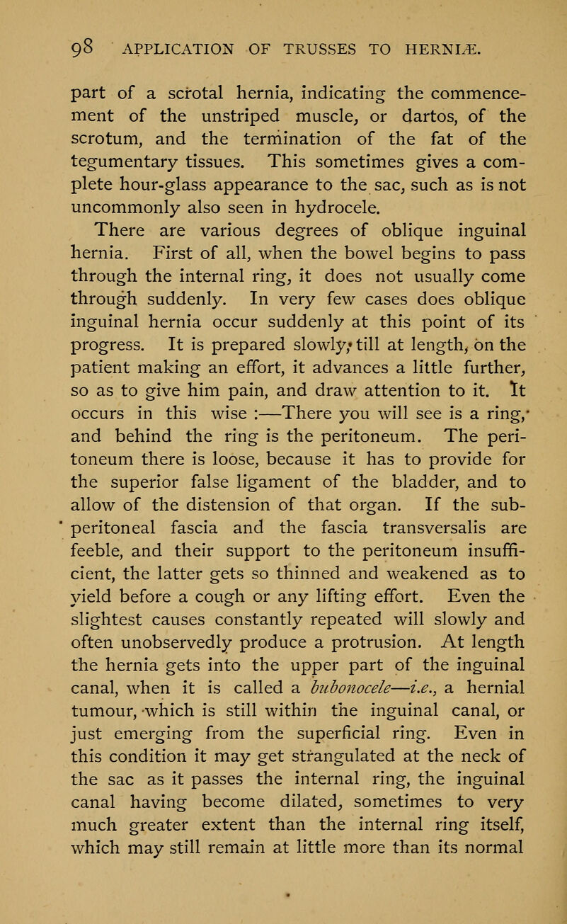 part of a scrotal hernia, indicating the commence- ment of the unstriped muscle, or dartos, of the scrotum, and the termination of the fat of the tegumentary tissues. This sometimes gives a com- plete hour-glass appearance to the sac, such as is not uncommonly also seen in hydrocele. There are various degrees of oblique inguinal hernia. First of all, when the bowel begins to pass through the internal ring, it does not usually come through suddenly. In very few cases does oblique inguinal hernia occur suddenly at this point of its progress. It is prepared slowly,* till at length, on the patient making an effort, it advances a little further, so as to give him pain, and draw attention to it. It occurs in this wise :—There you will see is a ring,- and behind the ring is the peritoneum. The peri- toneum there is loose, because it has to provide for the superior false ligament of the bladder, and to allow of the distension of that organ. If the sub- peritoneal fascia and the fascia transversalis are feeble, and their support to the peritoneum insuffi- cient, the latter gets so thinned and weakened as to yield before a cough or any lifting effort. Even the slightest causes constantly repeated will slowly and often unobservedly produce a protrusion. At length the hernia gets into the upper part of the inguinal canal, when it is called a bubonocele—i.e., a hernial tumour, which is still within the inguinal canal, or just emerging from the superficial ring. Even in this condition it may get strangulated at the neck of the sac as it passes the internal ring, the inguinal canal having become dilated, sometimes to very much greater extent than the internal ring itself, which may still remain at little more than its normal