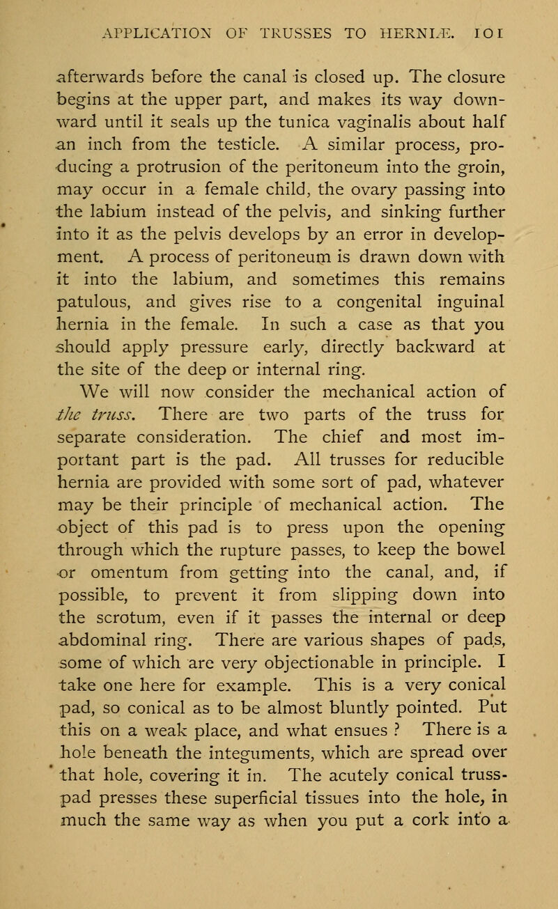 afterwards before the canal is closed up. The closure begins at the upper part, and makes its way down- ward until it seals up the tunica vaginalis about half an inch from the testicle. A similar process^ pro- ducing a protrusion of the peritoneum into the groin, may occur in a female child, the ovary passing into the labium instead of the pelvis, and sinking further into it as the pelvis develops by an error in develop- ment. A process of peritoneum is drawn down with it into the labium, and sometimes this remains patulous, and gives rise to a congenital inguinal hernia in the female. In such a case as that you should apply pressure early, directly backward at the site of the deep or internal ring. We will now consider the mechanical action of the truss. There are two parts of the truss for separate consideration. The chief and most im- portant part is the pad. All trusses for reducible hernia are provided with some sort of pad, whatever may be their principle of mechanical action. The object of this pad is to press upon the opening through which the rupture passes, to keep the bowel •or omentum from getting into the canal, and, if possible, to prevent it from slipping down into the scrotum, even if it passes the internal or deep abdominal ring. There are various shapes of pads, some of which are very objectionable in principle. I take one here for exam.ple. This is a very conical pad, so conical as to be almost bluntly pointed. Put this on a weak place, and what ensues t There is a bole beneath the integuments, which are spread over that hole, covering it in. The acutely conical truss- pad presses these superficial tissues into the hole, in much the same w^ay as when you put a cork info a