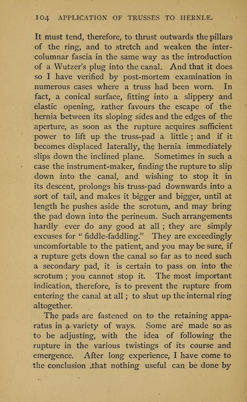 It must tend, therefore, to thrust outwards the pillars of the ring, and to stretch and weaken the inter- columnar fascia in the same way as the introduction of a Wutzer's plug into the canal. And that it does so I have verified by post-mortem examination in numerous cases where a truss had been worn. In fact, a conical surface, fitting into a slippery and elastic opening, rather favours the escape of the hernia between its sloping sides and the edges of the aperture, as soon as the rupture acquires sufficient power to lift up the truss-pad a little ; and if it becomes displaced laterally^ the hernia immediately slips down the inclined plane. Sometimes in such a case the instrument-maker, finding the rupture to slip down into the canal, and wishing to stop it in its descent, prolongs his truss-pad downwards into a sort of tail, and makes it bigger and bigger, until at length he pushes aside the scrotum, and may bring the pad down into the perineum. Such arrangements hardly ever do any good at all ; they are simply excuses for *•' fiddle-faddling. They are exceedingly uncomfortable to the patient, and you may be sure, if a rupture gets down the canal so far as to need such a secondary pad, it is certain to pass on into the scrotum ; you cannot stop it. The most important indication, therefore, is to prevent the rupture from entering the canal at all; to shut up the internal ring altogether. The pads are fastened on to the retaining appa- ratus in a variety of ways. Some are made so as to be adjusting, with the idea of following the rupture in the various twistings of its course and emergence. After long experience, I have come to the conclusion .that nothing useful can be done by