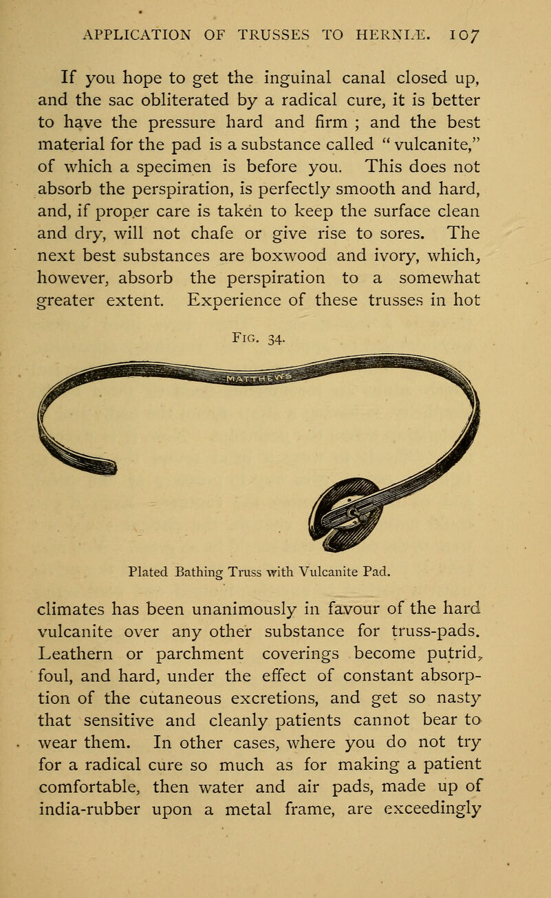 If you hope to get the inguinal canal closed up, and the sac obliterated by a radical cure, it is better to have the pressure hard and firm ; and the best material for the pad is a substance called  vulcanite, of which a specimen is before you. This does not absorb the perspiration, is perfectly smooth and hard, and, if prop.er care is taken to keep the surface clean and dry, will not chafe or give rise to sores. The next best substances are boxwood and ivory, which^ however, absorb the perspiration to a somewhat greater extent. Experience of these trusses in hot Fig. 34. Plated Bathing Truss with Vulcanite Pad. climates has been unanimously in favour of the hard vulcanite over any other substance for truss-pads. Leathern or parchment coverings become putrid^ foul, and hard, under the effect of constant absorp- tion of the cutaneous excretions, and get so nasty that sensitive and cleanly patients cannot bear to wear them. In other cases, where you do not try for a radical cure so much as for making a patient comfortable, then water and air pads, made up of india-rubber upon a metal frame, are exceedingly