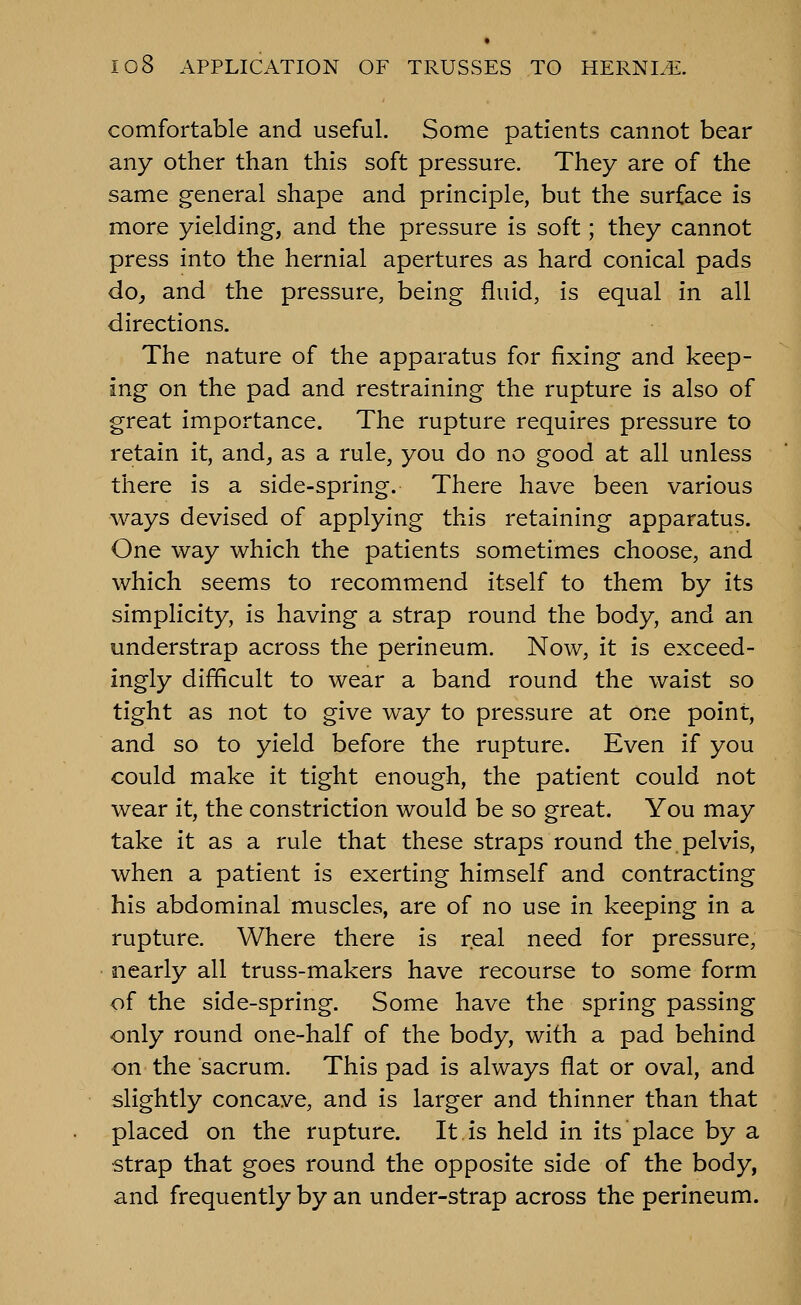 comfortable and useful. Some patients cannot bear any other than this soft pressure. They are of the same general shape and principle, but the surface is more yielding, and the pressure is soft; they cannot press into the hernial apertures as hard conical pads do, and the pressure, being fluid, is equal in all directions. The nature of the apparatus for fixing and keep- ing on the pad and restraining the rupture is also of great importance. The rupture requires pressure to retain it, and, as a rule, you do no good at all unless there is a side-spring. There have been various ways devised of applying this retaining apparatus. One way which the patients sometimes choose, and which seems to recommend itself to them by its simplicity, is having a strap round the body, and an understrap across the perineum. Now, it is exceed- ingly difficult to wear a band round the waist so tight as not to give way to pressure at one point, and so to yield before the rupture. Even if you could make it tight enough, the patient could not wear it, the constriction would be so great. You may take it as a rule that these straps round the.pelvis, when a patient is exerting himself and contracting his abdominal muscles, are of no use in keeping in a rupture. Where there is real need for pressure, nearly all truss-makers have recourse to some form of the side-spring. Some have the spring passing only round one-half of the body, with a pad behind on the sacrum. This pad is always flat or oval, and slightly concave, and is larger and thinner than that placed on the rupture. It is held in its place by a strap that goes round the opposite side of the body, and frequently by an under-strap across the perineum.