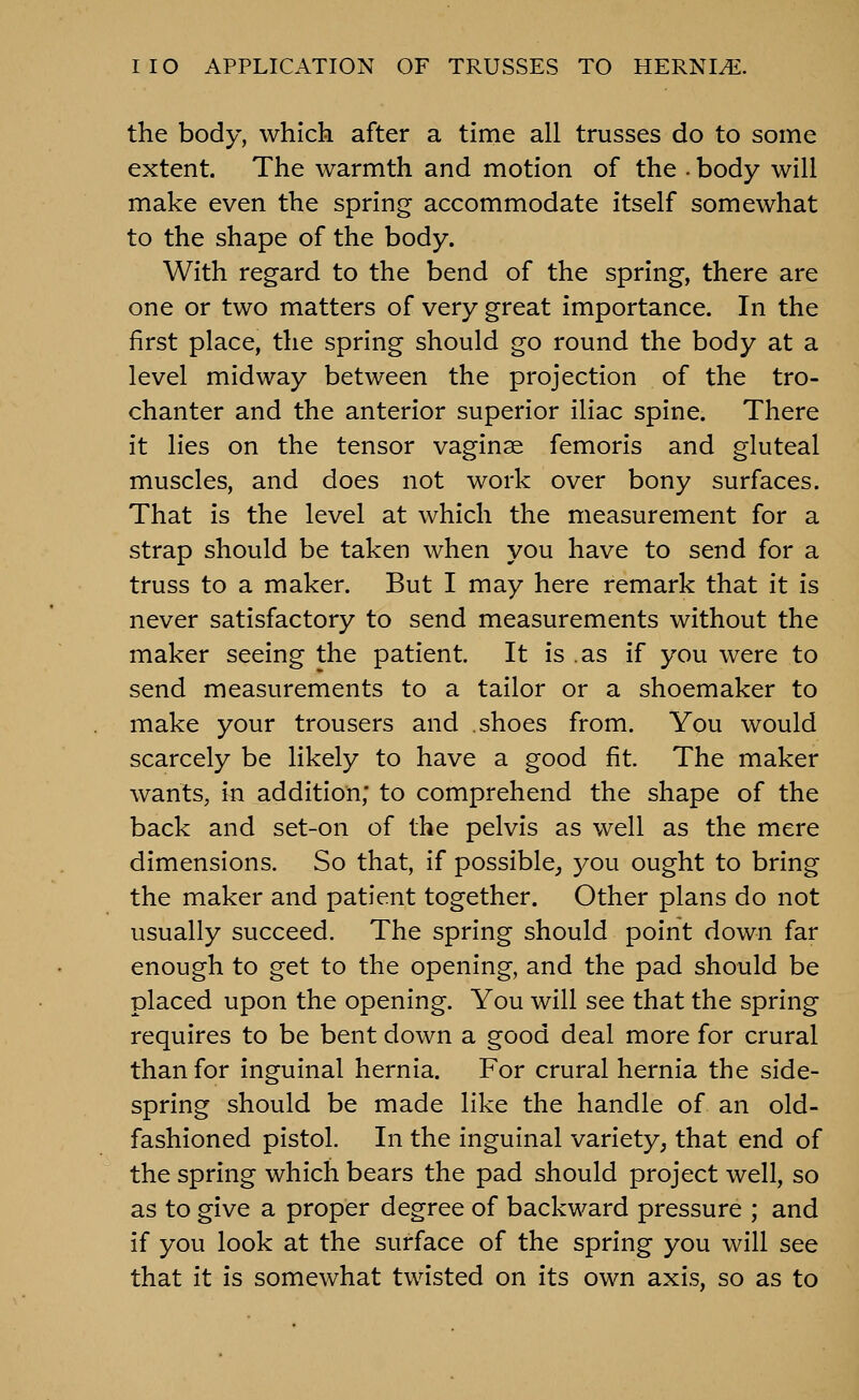 the body, which after a time all trusses do to some extent. The warmth and motion of the . body will make even the spring accommodate itself somewhat to the shape of the body. With regard to the bend of the spring, there are one or two matters of very great importance. In the first place, the spring should go round the body at a level midway between the projection of the tro- chanter and the anterior superior iliac spine. There it lies on the tensor vaginae femoris and gluteal muscles, and does not work over bony surfaces. That is the level at which the measurement for a strap should be taken when you have to send for a truss to a maker. But I may here remark that it is never satisfactory to send measurements without the maker seeing the patient. It is .as if you were to send measurements to a tailor or a shoemaker to make your trousers and shoes from. You would scarcely be likely to have a good fit. The maker wants, in addition; to comprehend the shape of the back and set-on of the pelvis as well as the mere dimensions. So that, if possible,, you ought to bring the maker and patient together. Other plans do not usually succeed. The spring should point down far enough to get to the opening, and the pad should be placed upon the opening. You will see that the spring requires to be bent down a good deal more for crural than for inguinal hernia. For crural hernia the side- spring should be made like the handle of an old- fashioned pistol. In the inguinal variety, that end of the spring which bears the pad should project well, so as to give a proper degree of backward pressure ; and if you look at the surface of the spring you will see that it is somewhat twisted on its own axis, so as to