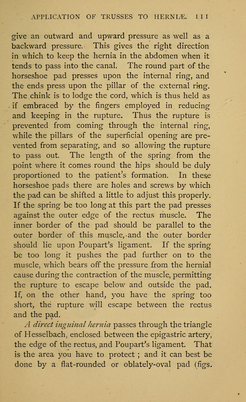 give an outward and upward pressure as well as a backward pressure. This gives the right direction in which to keep the hernia in the abdomen when it tends to pass into the canal. The round part of the horseshoe pad presses upon the internal ring, and the ends press upon the pillar of the external ring. The chink is to lodge the cord, which is thus held as if embraced by the fingers employed in reducing and keeping in the rupture. Thus the rupture is prevented from coming through the internal ring, while the pillars of the superficial opening are pre- vented from separating, and so allowing the rupture to pass out The length of the spring from the point where it comes round the hips should be duly proportioned to the patient's formation. In these horseshoe pads there are holes and screws by which the pad can be shifted a little to adjust this properly. If the spring be too long at this part the pad presses against the outer edge of the rectus muscle. The inner border of the pad should be parallel to the outer border of this muscle,-and the outer border should lie upon Poupart^s ligament. If the spring be too long it pushes the pad further on to the muscle, which bears off the pressure from the hernial cause during the contraction of the muscle, permitting the rupture to escape below and outside the pad. If, on the other hand^ you have the spring too short, the rupture will escape between the rectus and the pad. A direct inguinal hernia passes through the triangle of Hesselbach. enclosed between the epigastric artery, the edge of the rectus, and Poupart's ligament. That is the area you have to protect ; and it can best be done by a flat-rounded or oblately-oval pad (figs.