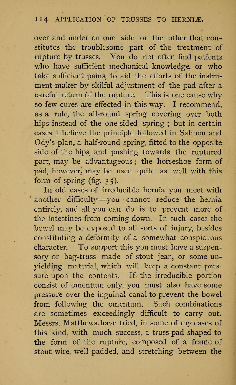 over and under on one side or the other that con- stitutes the troublesome part of the treatment of rupture by trusses. You do not often find patients who have sufficient mechanical knowledge, or who take sufficient pains, to aid the efforts of the instru- ment-maker by skilful adjustment of the pad after a careful return of the rupture. This is one cause why so few cures are effected in this way. I recommend, as a rule, the all-round spring covering over both hips instead of the one-sided spring ; but in certain cases I believe the principle followed in Salmon and Ody's plan, a half-round spring, fitted to the opposite side of the hips, and pushing towards the ruptured part, may be advantageous; the horseshoe form of pad, however^ may be used quite as well with this form of spring (fig. 35). In old cases of irreducible hernia you meet with another difficulty—you cannot reduce the hernia entirely, and all you can do is to prevent more of the intestines from coming down. In such cases the bowel may be exposed to all sorts of injury, besides constituting a deformity of a somewhat conspicuous character. To support this you must have a suspen- sory or bag-truss made of stout jean, or some un- yielding material, which will keep a constant pres- sure upon the contents. If the irreducible portion consist of omentum only, you must also have some pressure over the inguinal canal to prevent the bowel from following the omentum. Such combinations are sometimes exceedingly difficult to carry out. Messrs. Matthews.have tried, in some of my cases of this kind, with much success, a truss-pad shaped to the form of the rupture, composed of a frame of stout wire, well padded, and stretching between the
