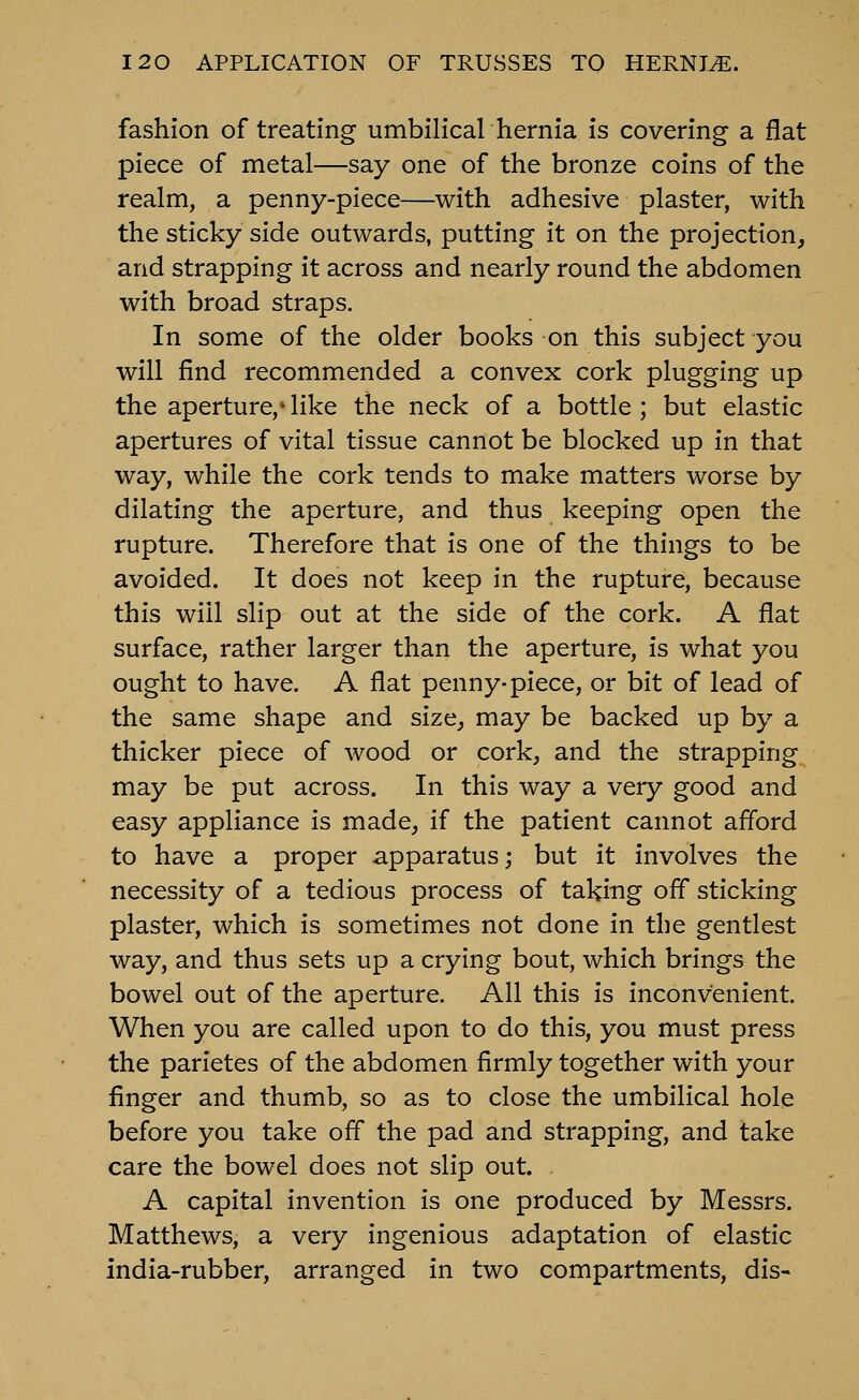 fashion of treating umbilical hernia is covering a flat piece of metal—say one of the bronze coins of the realm, a penny-piece—with adhesive plaster, with the sticky side outwards, putting it on the projection, and strapping it across and nearly round the abdomen with broad straps. In some of the older books on this subject you will find recommended a convex cork plugging up the aperture,' like the neck of a bottle ; but elastic apertures of vital tissue cannot be blocked up in that way, while the cork tends to make matters worse by dilating the aperture, and thus keeping open the rupture. Therefore that is one of the things to be avoided. It does not keep in the rupture, because this will slip out at the side of the cork. A flat surface, rather larger than the aperture, is what you ought to have. A flat penny-piece, or bit of lead of the same shape and size, may be backed up by a thicker piece of wood or cork, and the strapping may be put across. In this way a very good and easy appliance is made, if the patient cannot afford to have a proper apparatus; but it involves the necessity of a tedious process of taking off sticking plaster, which is sometimes not done in the gentlest way, and thus sets up a crying bout, which brings the bowel out of the aperture. All this is inconvenient. When you are called upon to do this, you must press the parietes of the abdomen firmly together with your finger and thumb, so as to close the umbilical hole before you take ofl* the pad and strapping, and take care the bowel does not slip out. A capital invention is one produced by Messrs. Matthews, a very ingenious adaptation of elastic india-rubber, arranged in two compartments, dis-