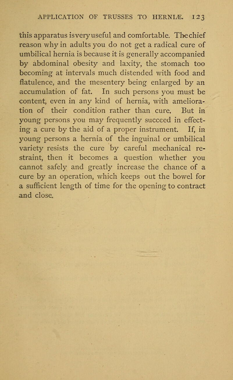 this apparatus is very useful and comfortable. The chief reason why in adults you do not get a radical cure of umbilical hernia is because it is generally accompanied by abdominal obesity and laxity, the stomach too becoming at intervals much distended with food and flatulence, and the mesentery being enlarged by an accum.ulation of fat. In such persons you must be content, even in any kind of hernia, with ameliora- tion of their condition rather than cure. But in young persons you may frequently succeed in effect- ing a cure by the aid of a proper instrument. If, in young persons a hernia of the inguinal or umbilical variety resists the cure by careful mechanical re- straint, then it becomes a question whether you cannot safely and greatly increase the chance of a cure by an operation, which keeps out the bowel for a sufficient length of time for the opening to contract and close.