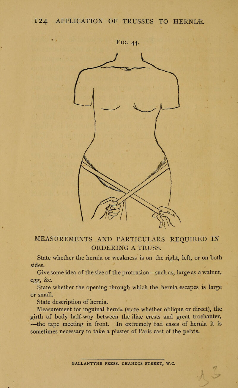 Fig. 44. MEASUREMENTS AND PARTICULARS REQUIRED IN ORDERING A TRUSS. State whether the hernia or weakness is on the right, left, or on both sides. Give some idea of the size of the protrusion—such as, large as a walnut, egg, &c. State whether the opening through which the hernia escapes is large or small. State description of hernia. Measurement for inguinal hernia (state whether oblique or direct), the girth of body half-way between the iliac crests and great trochanter, —the tape meeting in front. In extremely bad cases of hernia it is sometimes necessary to take a plaster of Paris cast of the pelvis. BALLANTYNE PRESS, CHANDOS STREET, W.C.