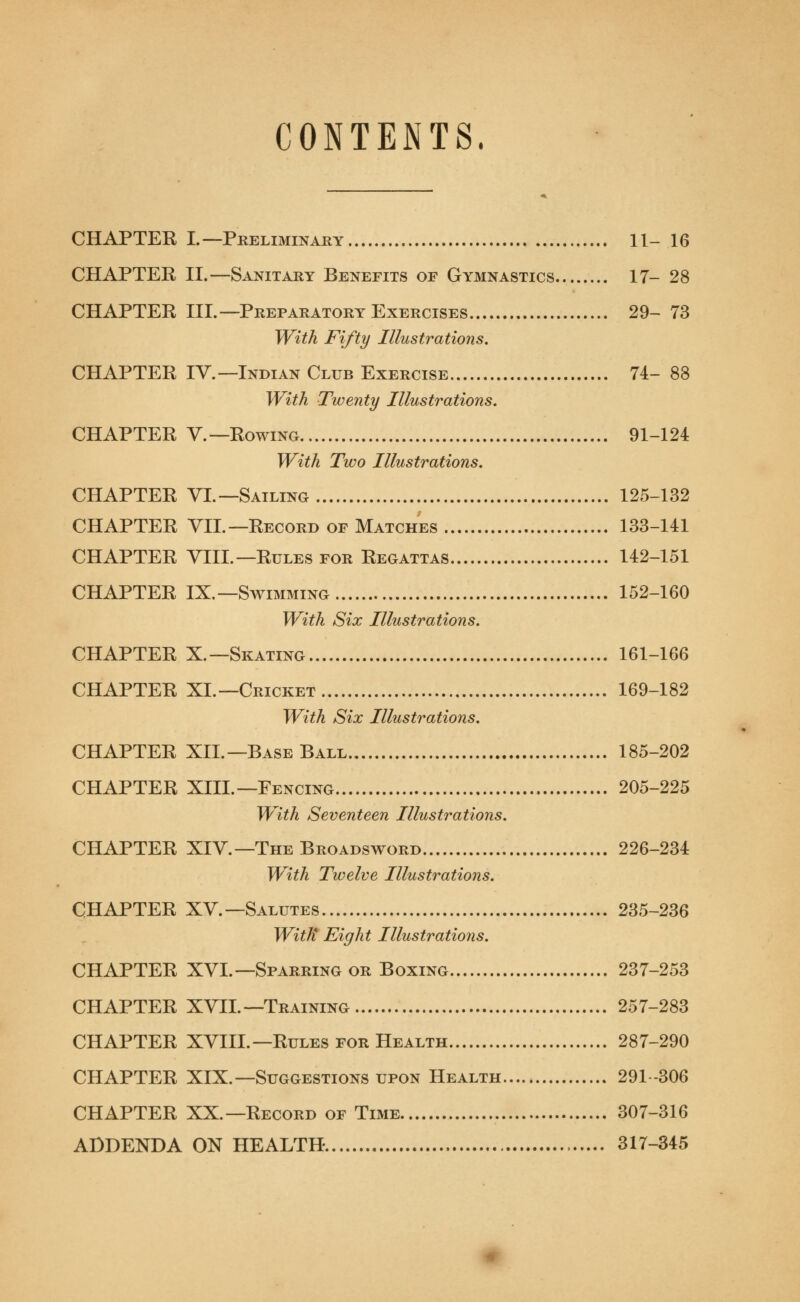 CONTENTS, CHAPTER L— Preliminary 11- 16 CHAPTER II.—Sanitary Benefits of Gymnastics 17- 28 CHAPTER III.—Preparatory Exercises 29- 73 With Fifty Illustrations. CHAPTER IV.—Indian Club Exercise 74- 88 With Twenty Illustrations. CHAPTER V.—Rowing 91-124 With Two Illustrations. CHAPTER VI.—Sailing 125-132 CHAPTER VII.—Record of Matches 133-141 CHAPTER VIII. — Rules for Regattas 142-151 CHAPTER IX.—Swimming 152-160 With Six Illustrations. CHAPTER X.—Skating 161-166 CHAPTER XL—Cricket 169-182 With Six Illustrations. CHAPTER XII.—Base Ball 185-202 CHAPTER XIII.—Fencing 205-225 With Seventeen Illustrations. CHAPTER XIV.—The Broadsword 226-234 With Twelve Illustrations. CHAPTER XV.—Salutes 235-236 With* Eight Illustrations. CHAPTER XVI. — Sparring or Boxing 237-253 CHAPTER XVII.—Training 257-283 CHAPTER XVIII. — Rules for Health 287-290 CHAPTER XIX.—Suggestions upon Health 291-306 CHAPTER XX.—Record of Time 307-316 ADDENDA ON HEALTH 317-345