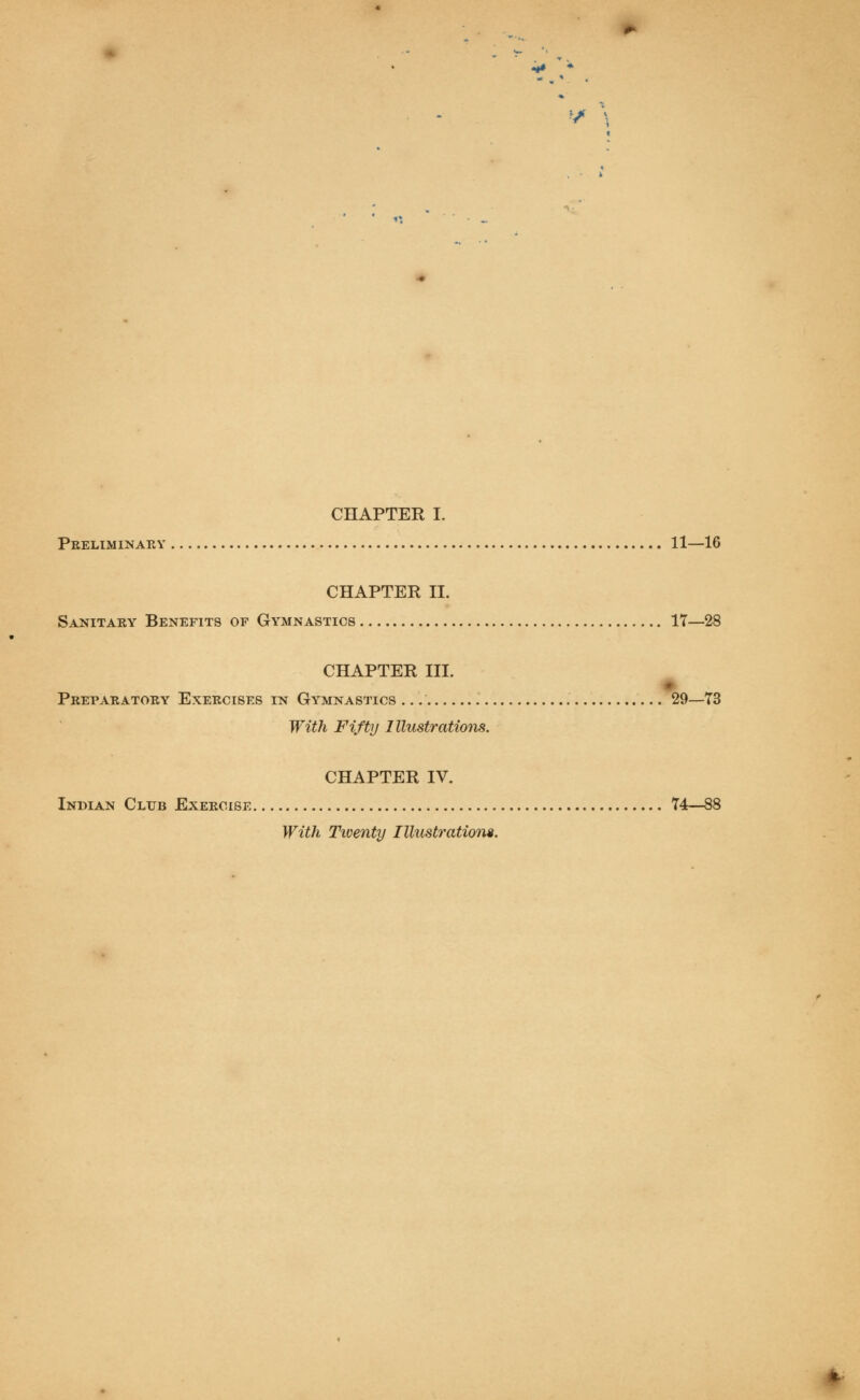 CHAPTER I. Preliminary 11—16 CHAPTER II. Sanitary Benefits of Gymnastics 17—28 CHAPTER III. Preparatory Exercises in Gymnastics 29—73 With Fifty Illustrations. CHAPTER IV. Indian Club Exercise 74—88 With Twenty Illustration*.