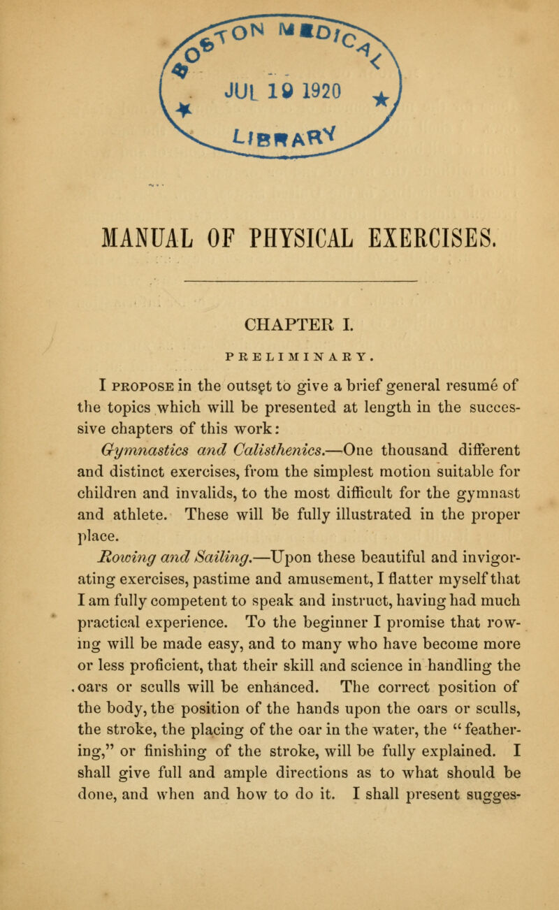 MANUAL OF PHYSICAL EXERCISES. CHAPTER I. PRELIMINARY. I propose in the outset to give a brief general resume of the topics which will be presented at length in the succes- sive chapters of this work: Gymnastics and Calisthenics.—One thousand different and distinct exercises, from the simplest motion suitable for children and invalids, to the most difficult for the gymnast and athlete. These will be fully illustrated in the proper place. Rowing and Sailing.—Upon these beautiful and invigor- ating exercises, pastime and amusement, I flatter myself that I am fully competent to speak and instruct, having had much practical experience. To the beginner I promise that row- ing will be made easy, and to many who have become more or less proficient, that their skill and science in handling the oars or sculls will be enhanced. The correct position of the body, the position of the hands upon the oars or sculls, the stroke, the placing of the oar in the water, the  feather- ing, or finishing of the stroke, will be fully explained. I shall give full and ample directions as to what should be