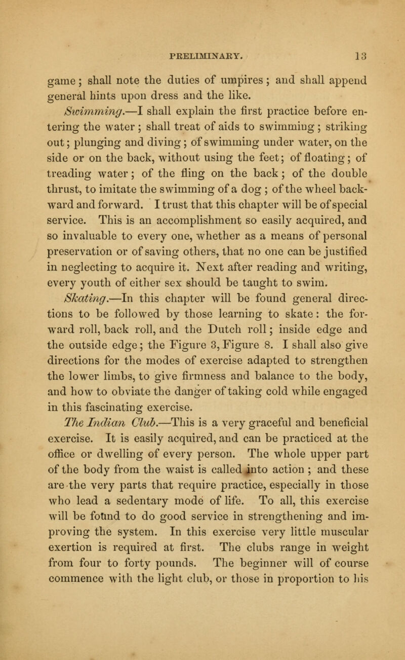 game; shall note the duties of umpires; and shall append general hints upon dress and the like. Sicimming.—I shall explain the first practice before en- tering the water ; shall treat of aids to swimming ; striking out; plunging and diving; of swimming under water, on the side or on the back, without using the feet; of floating; of treading water; of the fling on the back; of the double thrust, to imitate the swimming of a dog ; of the wheel back- ward and forward. I trust that this chapter will be of special service. This is an accomplishment so easily acquired, and so invaluable to every one, whether as a means of personal preservation or of saving others, that no one can be justified in neglecting to acquire it. Next after reading and writing, every youth of either sex should be taught to swim. Skating.—In this chapter will be found general direc- tions to be followed by those learning to skate: the for- ward roll, back roll, and the Dutch roll; inside edge and the outside edge; the Figure 3, Figure 8. I shall also give directions for the modes of exercise adapted to strengthen the lowrer limbs, to give firmness and balance to the body, and how to obviate the danger of taking cold while engaged in this fascinating exercise. The Indian Club.—This is a very graceful and beneficial exercise. It is easily acquired, and can be practiced at the office or dwelling of every person. The whole upper part of the body from the waist is called into action ; and these are the very parts that require practice, especially in those who lead a sedentary mode of life. To all, this exercise will be found to do good service in strengthening and im- proving the system. In this exercise very little muscular exertion is required at first. The clubs range in weight from four to forty pounds. The beginner will of course commence with the light club, or those in proportion to his