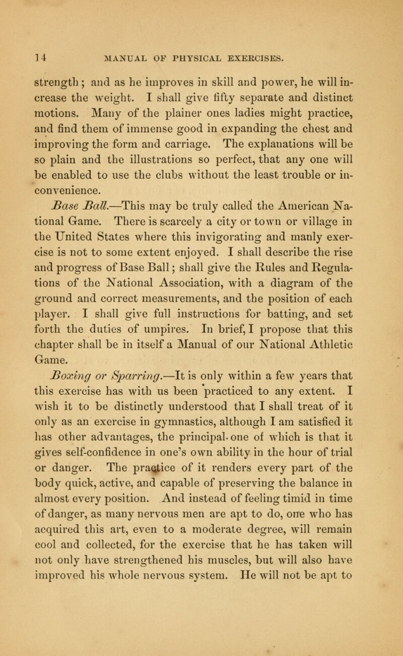 strength; and as he improves in skill and power, he will in- crease the weight. I shall give fifty separate and distinct motions. Many of the plainer ones ladies might practice, and find them of immense good in expanding the chest and improving the form and carriage. The explanations will be so plain and the illustrations so perfect, that any one will be enabled to use the clubs without the least trouble or in- convenience. Base Ball.—This may be truly called the American Na- tional Game. There is scarcely a city or town or village in the United States where this invigorating and manly exer- cise is not to some extent enjoyed. I shall describe the rise and progress of Base Ball; shall give the Rules and Regula- tions of the National Association, with a diagram of the ground and correct measurements, and the position of each player. I shall give full instructions for batting, and set forth the duties of umpires. In brief, I propose that this chapter shall be in itself a Manual of our National Athletic Game. Boxing or Sparring.—It is only within a few years that this exercise has with us been practiced to any extent. I wish it to be distinctly understood that I shall treat of it only as an exercise in gymnastics, although I am satisfied it has other advantages, the principal, one of wThich is that it gives self-confidence in one's own ability in the hour of trial or danger. The practice of it renders every part of the body quick, active, and capable of preserving the balance in almost every position. And instead of feeling timid in time of danger, as many nervous men are apt to do, one who has acquired this art, even to a moderate degree, will remain cool and collected, for the exercise that he has taken will not only have strengthened his muscles, but will also have improved his whole nervous system. He will not be apt to
