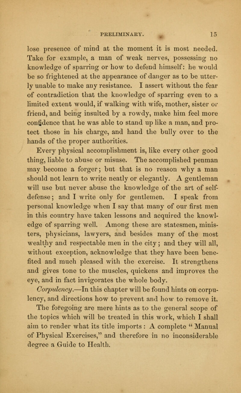 lose presence of mind at the moment it is most needed. Take for example, a man of weak nerves, possessing no knowledge of sparring or how to defend himself: he would be so frightened at the appearance of danger as to be utter- ly unable to make any resistance. I assert without the fear of contradiction that the knowledge of sparring even to a limited extent would, if walking with wife, mother, sister or friend, and being insulted by a rowdy, make him feel more confidence that he was able to stand up like a man, and pro- tect those in his charge, and hand the bully over to the hands of the proper authorities. Every physical accomplishment is, like every other good thing, liable to abuse or misuse. The accomplished penman may become a forger; but that is no reason why a man should not learn to write neatly or elegantly. A gentleman will use but never abuse the knowledge of the art of self- defense ; and I write only for gentlemen. I speak from personal knowledge when I say that many of our first men in this country have taken lessons and acquired the knowl- edge of sparring well. Among these are statesmen, minis- ters, physicians, lawyers, and besides many of the most wealthy and respectable men in the city; and they will all, without exception, acknowledge that they have been bene- fited and much pleased with the exercise. It strengthens and gives tone to the muscles, quickens and improves the eye, and in fact invigorates the whole body. Corpulency.—In this chapter will be found hints on corpu- lency, and directions how to prevent and how to remove it. The foregoing are mere hints as to the general scope of the topics which will be treated in this work, which I shall aim to render what its title imports : A complete  Manual of Physical Exercises, and therefore in no inconsiderable degree a Guide to Health.