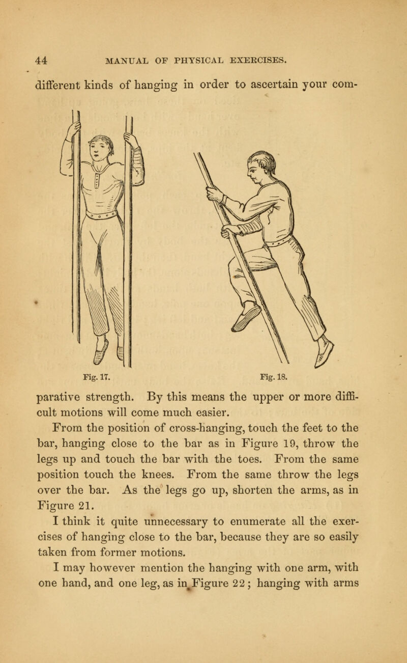 different kinds of hanging in order to ascertain your corn- rig. IT. Fig. 18. parative strength. By this means the upper or more diffi- cult motions will come much easier. From the position of cross-hanging, touch the feet to the bar, hanging close to the bar as in Figure 19, throw the legs up and touch the bar with the toes. From the same position touch the knees. From the same throw the legs over the bar. As the legs go up, shorten the arms, as in Figure 21. I think it quite unnecessary to enumerate all the exer- cises of hanging close to the bar, because they are so easily taken from former motions. I may however mention the hanging with one arm, with one hand, and one leg, as in^Figure 22 ; hanging with arms