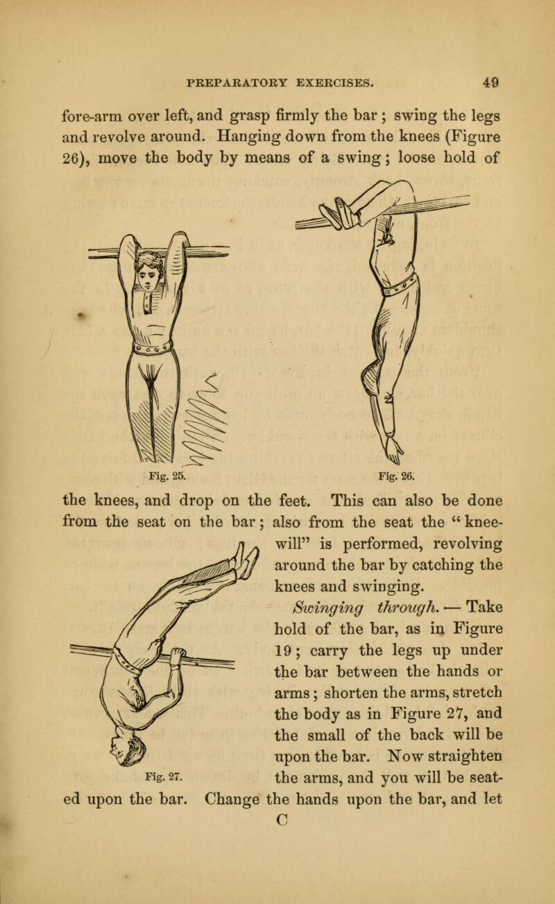 fore-arm over left, and grasp firmly the bar; swing the legs and revolve around. Hanging down from the knees (Figure 26), move the body by means of a swing; loose hold of Fig. 25. Fig. 26. the knees, and drop on the feet. This can also be done from the seat on the bar; also from the seat the  knee- will is performed, revolving around the bar by catching the knees and swinging. Swinging through. — Take hold of the bar, as in Figure 19; carry the legs up under the bar between the hands or arms; shorten the arms, stretch the body as in Figure 27, and the small of the back will be upon the bar. Now straighten Fig. 2T. the arms, and you will be seat- ed upon the bar. Change the hands upon the bar, and let C