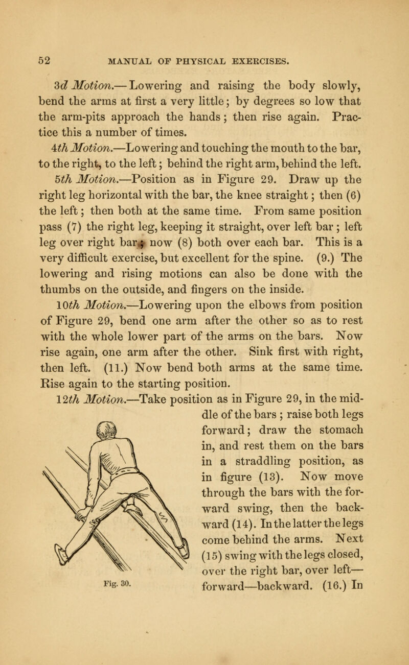 3d Motion.— Lowering and raising the body slowly, bend the arras at first a very little; by degrees so low that the arm-pits approach the hands; then rise again. Prac- tice this a number of times. 4th Motion.—Lowering and touching the mouth to the bar, to the right, to the left; behind the right arm, behind the left. 5th Motion.—Position as in Figure 29. Draw up the right leg horizontal with the bar, the knee straight; then (6) the left; then both at the same time. From same position pass (7) the right leg, keeping it straight, over left bar ; left leg over right bar^ now (8) both over each bar. This is a very difficult exercise, but excellent for the spine. (9.) The lowering and rising motions can also be done with the thumbs on the outside, and fingers on the inside. 10th Motion.—Lowering upon the elbows from position of Figure 29, bend one arm after the other so as to rest with the whole lower part of the arms on the bars. Now rise again, one arm after the other. Sink first with right, then left. (11.) Now bend both arms at the same time. Rise again to the starting position. 12th Motion.—Take position as in Figure 29, in the mid- dle of the bars ; raise both legs forward; draw the stomach in, and rest them on the bars in a straddling position, as in figure (13). Now move through the bars with the for- ward swing, then the back- ward (14). In the latter the legs come behind the arms. Next (15) swing with the legs closed, over the right bar, over left— Fis-30- forward—backward. (16.) In