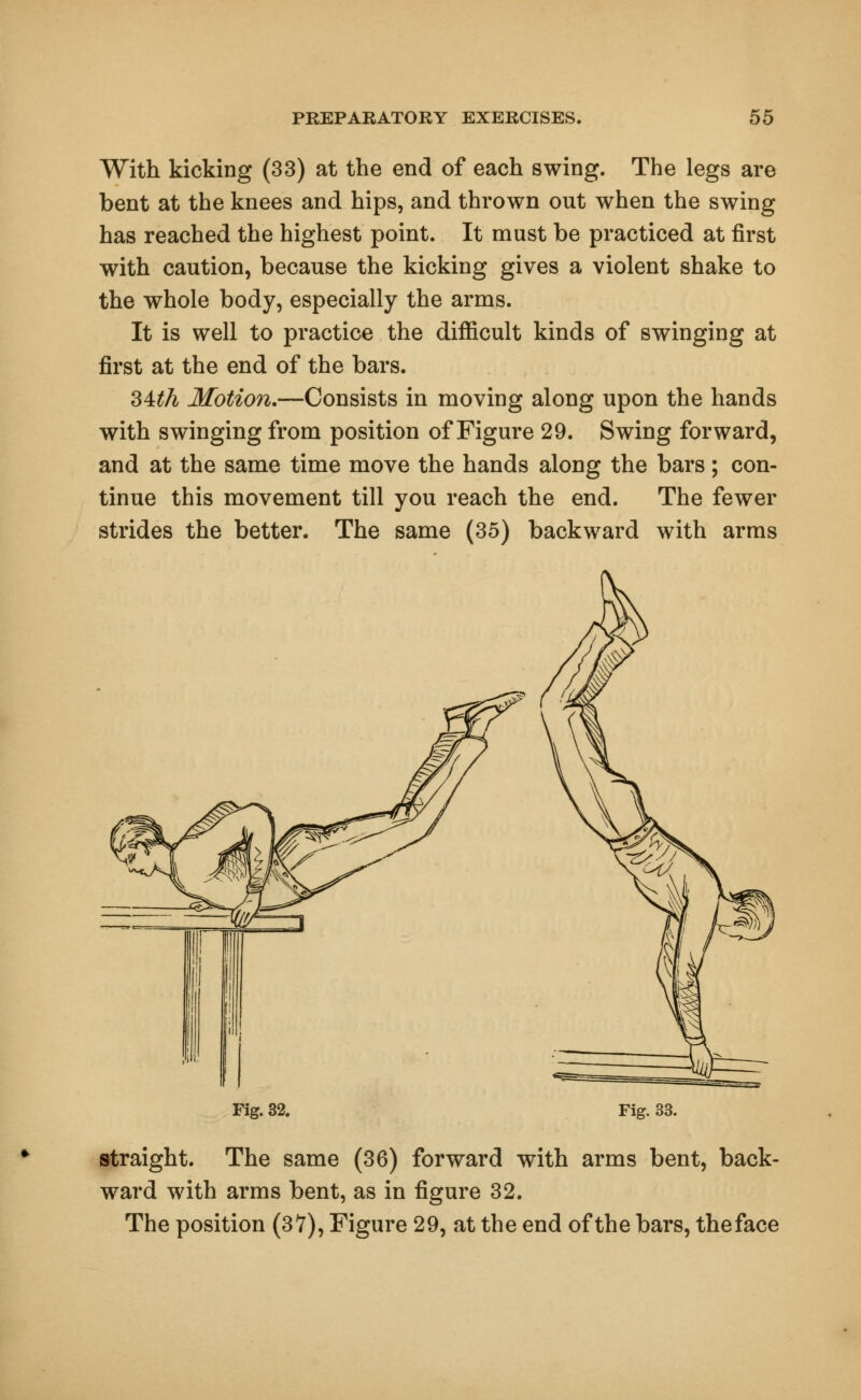 With kicking (33) at the end of each swing. The legs are bent at the knees and hips, and thrown out when the swing has reached the highest point. It must be practiced at first with caution, because the kicking gives a violent shake to the whole body, especially the arms. It is well to practice the difficult kinds of swinging at first at the end of the bars. 34th Motion.—Consists in moving along upon the hands with swinging from position of Figure 29. Swing forward, and at the same time move the hands along the bars; con- tinue this movement till you reach the end. The fewer strides the better. The same (35) backward with arms Fig. 32. Fig. 33. straight. The same (36) forward with arms bent, back- ward with arms bent, as in figure 32. The position (37), Figure 29, at the end of the bars, theface